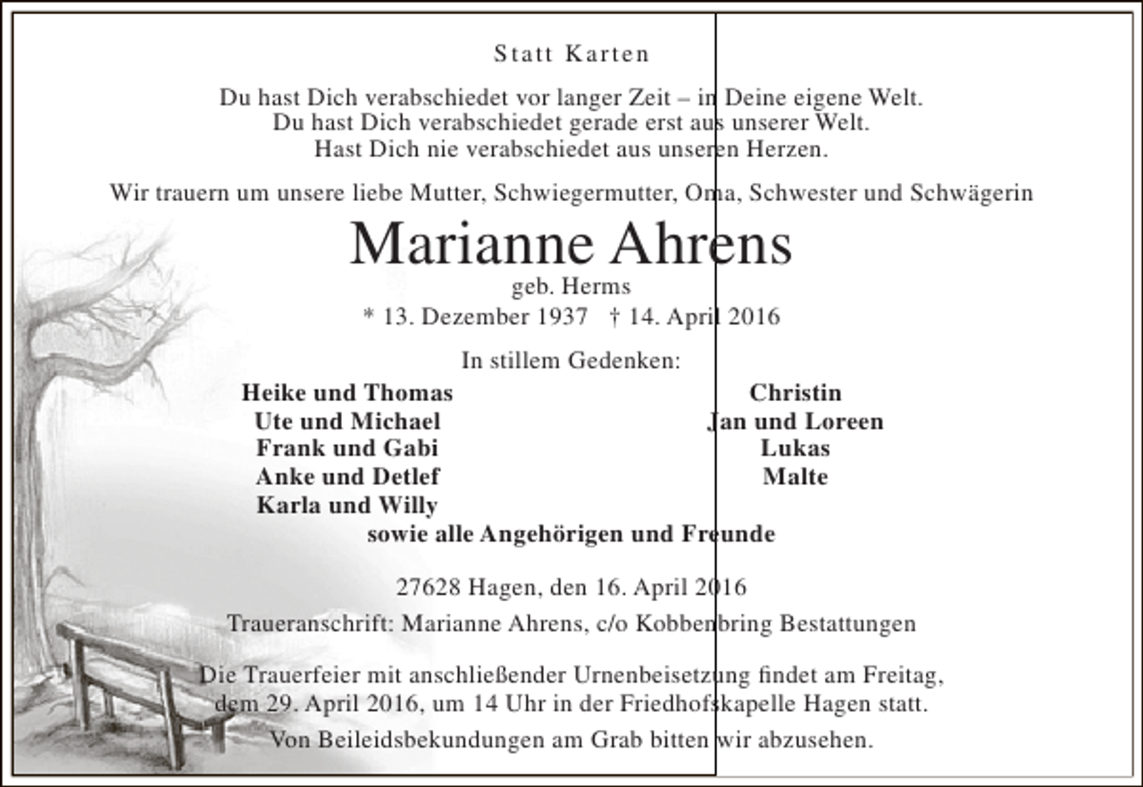 <p>S tatt K arten<br />Du hast Dich verabschiedet vor langer Zeit – in Deine eigene Welt.<br />Du hast Dich verabschiedet gerade erst aus unserer Welt.<br />Hast Dich nie verabschiedet aus unseren Herzen.<br />Wir trauern um unsere liebe Mutter, Schwiegermutter, Oma, Schwester und Schwägerin</p><p>Marianne Ahrens<br />geb. Herms<br />* 13. Dezember 1937 † 14. April 2016</p><p>In stillem Gedenken:<br />Heike und Thomas<br />Christin<br />Ute und Michael<br />Jan und Loreen<br />Frank und Gabi<br />Lukas<br />Anke und Detlef<br />Malte<br />Karla und Willy<br />sowie alle Angehörigen und Freunde<br />27628 Hagen, den 16. April 2016<br />Traueranschrift: Marianne Ahrens, c/o Kobbenbring Bestattungen<br />Die Trauerfeier mit anschließender Urnenbeisetzung findet am Freitag,<br />dem 29. April 2016, um 14 Uhr in der Friedhofskapelle Hagen statt.<br />Von Beileidsbekundungen am Grab bitten wir abzusehen.</p>