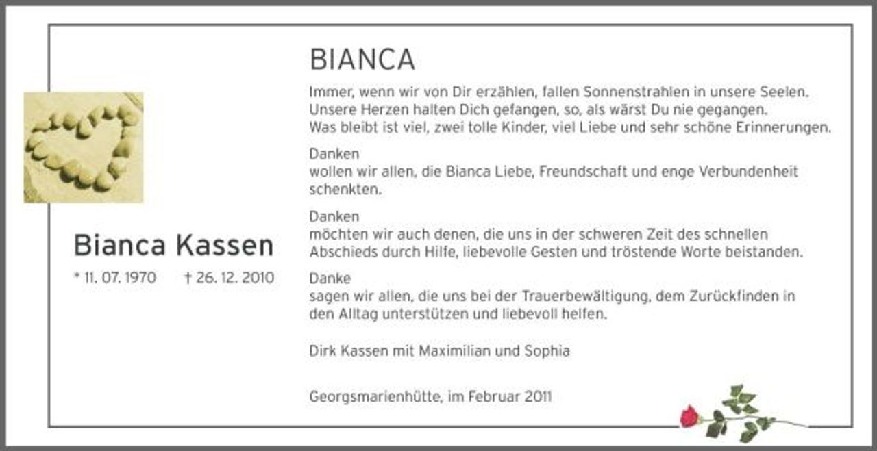 <p>BIANCA<br />Immer, wenn wir von Dir erzählen, fallen Sonnenstrahlen in unsere Seelen. Unsere Herzen halten Dich gefangen, so, als wärst Du nie gegangen. Was bleibt ist viel, zwei tolle Kinder, viel Liebe und sehr schöne Erinnerungen. Danken wollen wir allen, die Bianca Liebe, Freundschaft und enge Verbundenheit schenkten.</p><p>Bianca Kassen<br />* 11. 07. 1970 † 26. 12. 2010</p><p>Danken möchten wir auch denen, die uns in der schweren Zeit des schnellen Abschieds durch Hilfe, liebevolle Gesten und tröstende Worte beistanden. Danke sagen wir allen, die uns bei der Trauerbewältigung, dem Zurückﬁnden in den Alltag unterstützen und liebevoll helfen. Dirk Kassen mit Maximilian und Sophia Georgsmarienhütte, im Februar 2011</p>