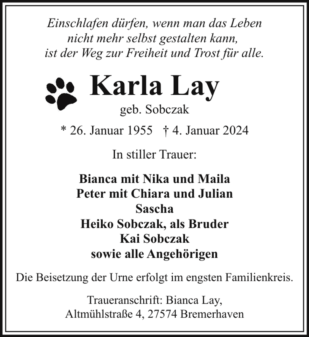 <p>Einschlafen dürfen, wenn man das Leben<br />nicht mehr selbst gestalten kann,<br />ist der Weg zur Freiheit und Trost für alle.</p><p>Karla Lay<br />geb. Sobczak</p><p>* 26. Januar 1955 † 4. Januar 2024<br />In stiller Trauer:<br />Bianca mit Nika und Maila<br />Peter mit Chiara und Julian<br />Sascha<br />Heiko Sobczak, als Bruder<br />Kai Sobczak<br />sowie alle Angehörigen<br />Die Beisetzung der Urne erfolgt im engsten Familienkreis.<br />Traueranschrift: Bianca Lay,<br />Altmühlstraße 4, 27574 Bremerhaven</p>