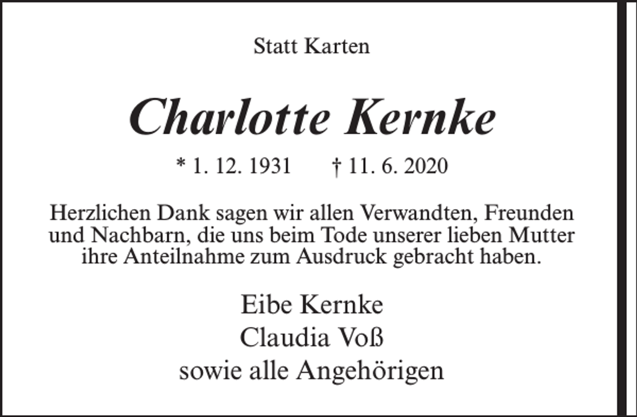 <p>Statt Karten</p><p>Charlotte Kernke<br />* 1. 12. 1931</p><p>† 11. 6. 2020</p><p>Herzlichen Dank sagen wir allen Verwandten, Freunden<br />und Nachbarn, die uns beim Tode unserer lieben Mutter<br />ihre Anteilnahme zum Ausdruck gebracht haben.</p><p>Eibe Kernke<br />Claudia Voß<br />sowie alle Angehörigen</p>