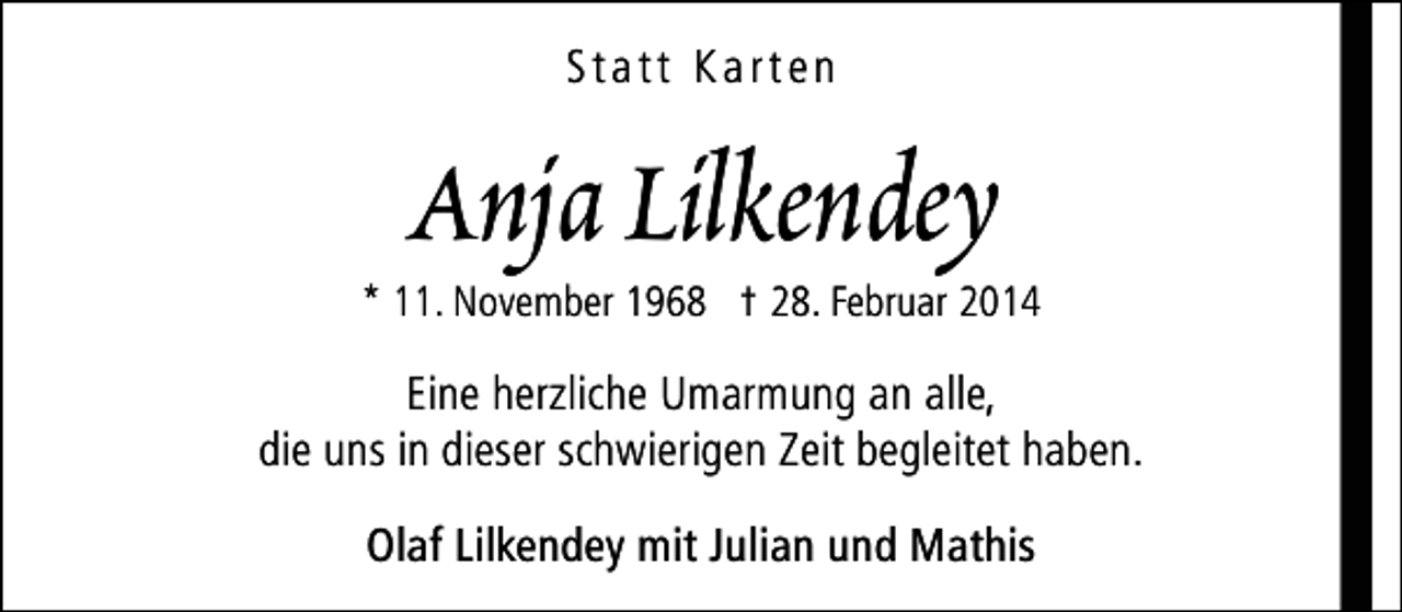 <p>Statt Karten</p><p>Anja Lilkendey</p><p>* 11. November 1968 † 28. Februar 2014</p><p>Eine herzliche Umarmung an alle,<br />die uns in dieser schwierigen Zeit begleitet haben.<br />Olaf Lilkendey mit Julian und Mathis</p>