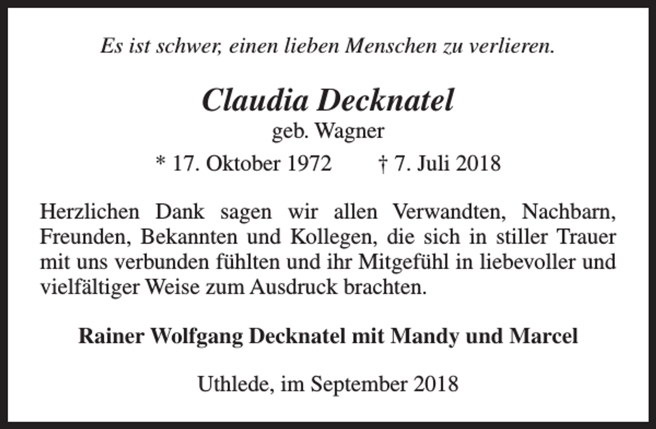 <p>Es ist schwer, einen lieben Menschen zu verlieren.</p><p>Claudia Decknatel</p><p>geb. Wagner<br />* 17. Oktober 1972<br />† 7. Juli 2018<br />Herzlichen Dank sagen wir allen Verwandten, Nachbarn,<br />Freunden, Bekannten und Kollegen, die sich in stiller Trauer<br />mit uns verbunden fühlten und ihr Mitgefühl in liebevoller und<br />vielfältiger Weise zum Ausdruck brachten.<br />Rainer Wolfgang Decknatel mit Mandy und Marcel<br />Uthlede, im September 2018</p>