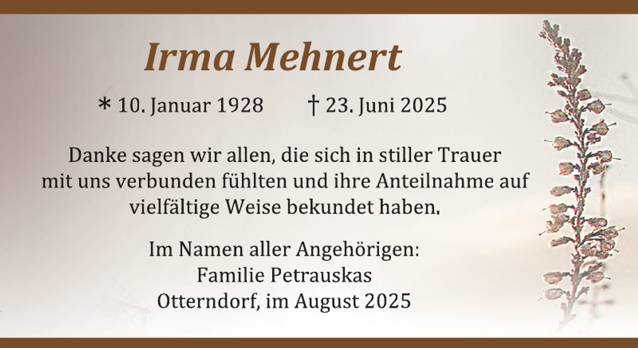 <p>Irma Mehnert<br />* 10. Januar 1928</p><p>† 23. Juni 2025</p><p>Danke sagen wir allen, die sich in stiller Trauer<br />mit uns verbunden fühlten und ihre Anteilnahme auf<br />vielfältige Weise bekundet haben.<br />Im Namen aller Angehörigen:<br />Familie Petrauskas<br />Otterndorf, im August 2025</p>