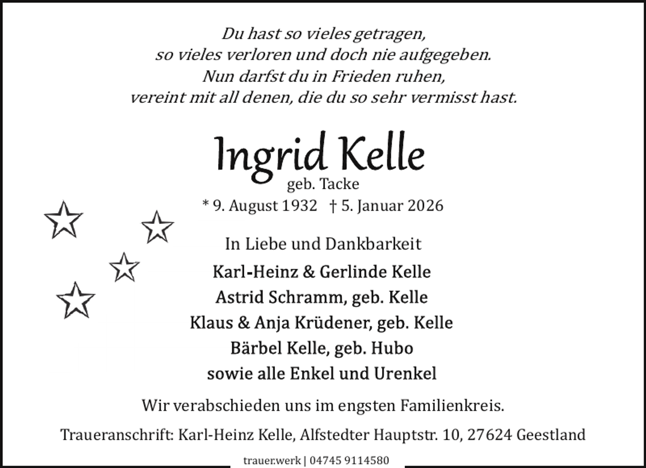 <p>Du hast so vieles getragen,<br />so vieles verloren und doch nie aufgegeben.<br />Nun darfst du in Frieden ruhen,<br />vereint mit all denen, die du so sehr vermisst hast.</p><p>geb. Tacke<br />* 9. August 1932 † 5. Januar 2026</p><p>In Liebe und Dankbarkeit</p><p>Wir verabschieden uns im engsten Familienkreis.<br />Traueranschrift: Karl­Heinz Kelle, Alfstedter Hauptstr. 10, 27624 Geestland<br />trauer.werk | 04745 9114580</p>