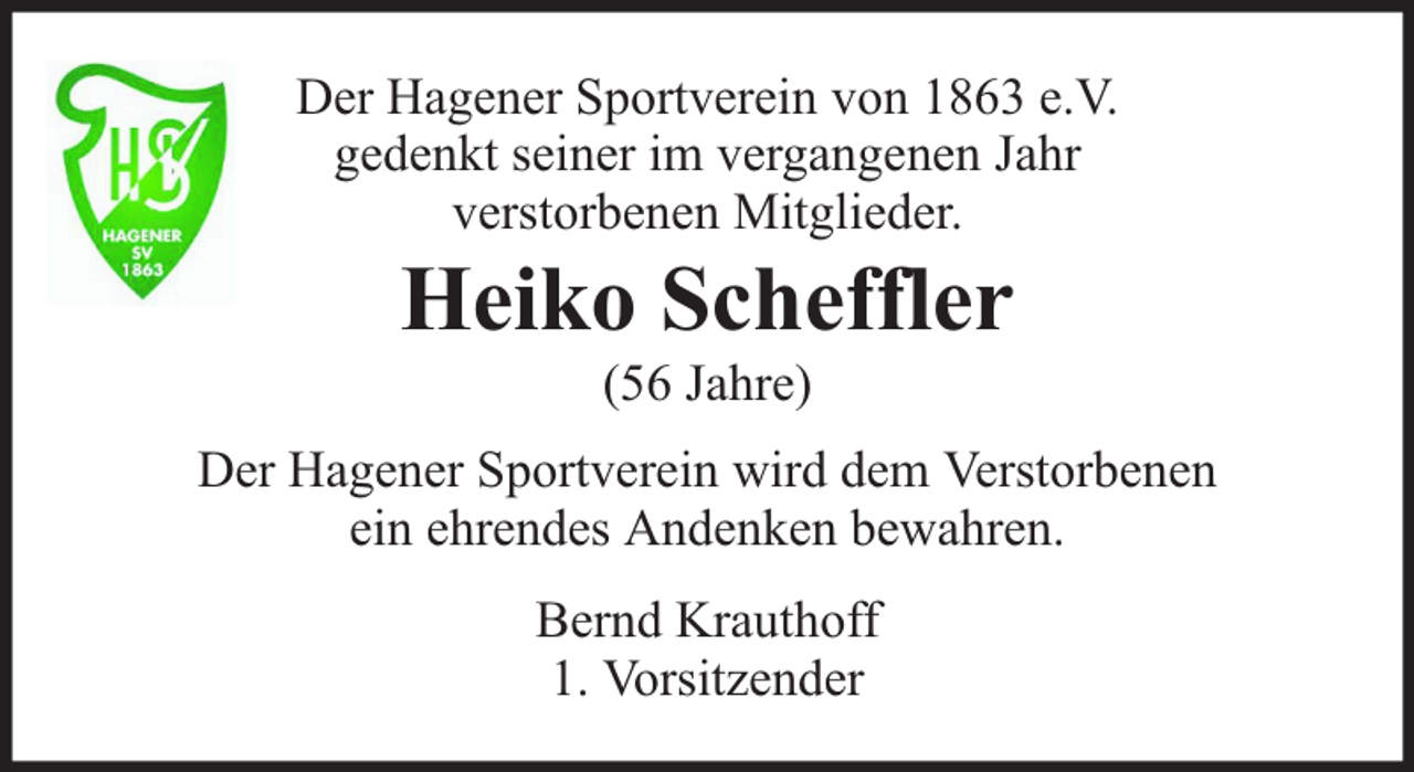 <p>Der Hagener Sportverein von 1863 e.V.<br />gedenkt seiner im vergangenen Jahr<br />verstorbenen Mitglieder.</p><p>Heiko Scheffler<br />(56 Jahre)</p><p>Der Hagener Sportverein wird dem Verstorbenen<br />ein ehrendes Andenken bewahren.<br />Bernd Krauthoff<br />1. Vorsitzender</p>