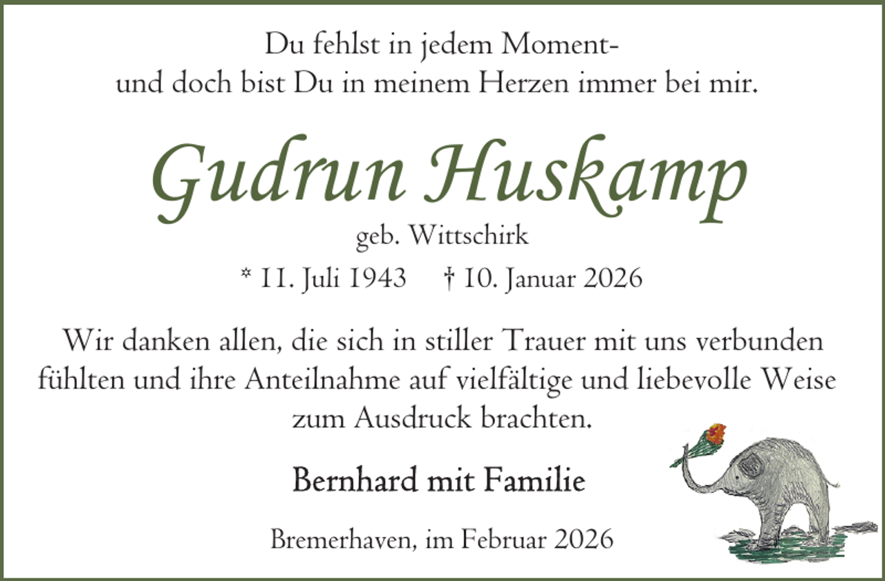 <p>Du fehlst in jedem Momentund doch bist Du in meinem Herzen immer bei mir.</p><p>Gudrun Huskamp<br />geb. Wittschirk<br />* 11. Juli 1943 † 10. Januar 2026</p><p>Wir danken allen, die sich in stiller Trauer mit uns verbunden<br />fühlten und ihre Anteilnahme auf vielfältige und liebevolle Weise<br />zum Ausdruck brachten.<br />Bremerhaven, im Februar 2026</p>
