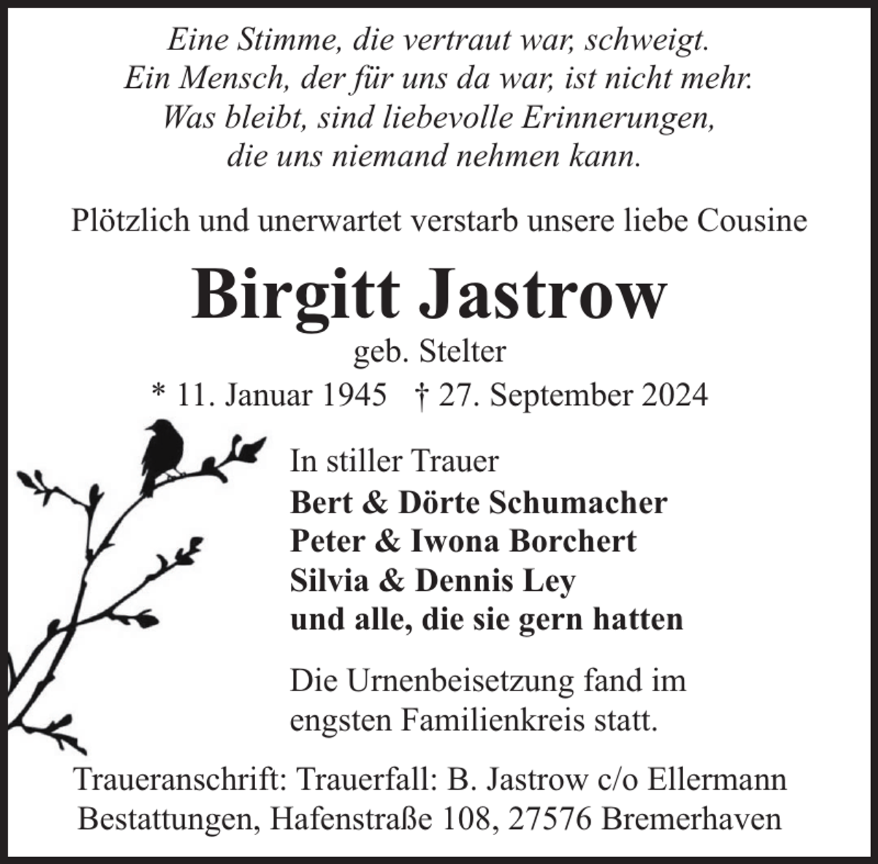 <p>Eine Stimme, die vertraut war, schweigt.<br />Ein Mensch, der für uns da war, ist nicht mehr.<br />Was bleibt, sind liebevolle Erinnerungen,<br />die uns niemand nehmen kann.<br />Plötzlich und unerwartet verstarb unsere liebe Cousine</p><p>Birgitt Jastrow</p><p>geb. Stelter<br />* 11. Januar 1945 † 27. September 2024<br />In stiller Trauer<br />Bert &amp; Dörte Schumacher<br />Peter &amp; Iwona Borchert<br />Silvia &amp; Dennis Ley<br />und alle, die sie gern hatten<br />Die Urnenbeisetzung fand im<br />engsten Familienkreis statt.<br />Traueranschrift: Trauerfall: B. Jastrow c/o Ellermann<br />Bestattungen, Hafenstraße 108, 27576 Bremerhaven</p>