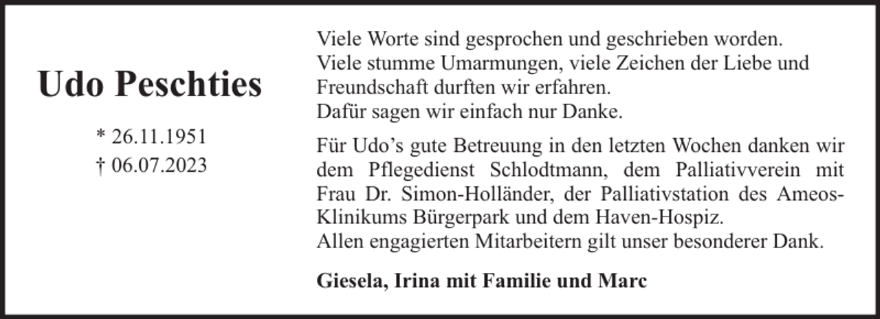 <p>Udo Peschties<br />* 26.11.1951<br />† 06.07.2023</p><p>Viele Worte sind gesprochen und geschrieben worden.<br />Viele stumme Umarmungen, viele Zeichen der Liebe und<br />Freundschaft durften wir erfahren.<br />Dafür sagen wir einfach nur Danke.<br />Für Udo’s gute Betreuung in den letzten Wochen danken wir<br />dem Pflegedienst Schlodtmann, dem Palliativverein mit<br />Frau Dr. Simon-Holländer, der Palliativstation des AmeosKlinikums Bürgerpark und dem Haven-Hospiz.<br />Allen engagierten Mitarbeitern gilt unser besonderer Dank.<br />Giesela, Irina mit Familie und Marc</p>