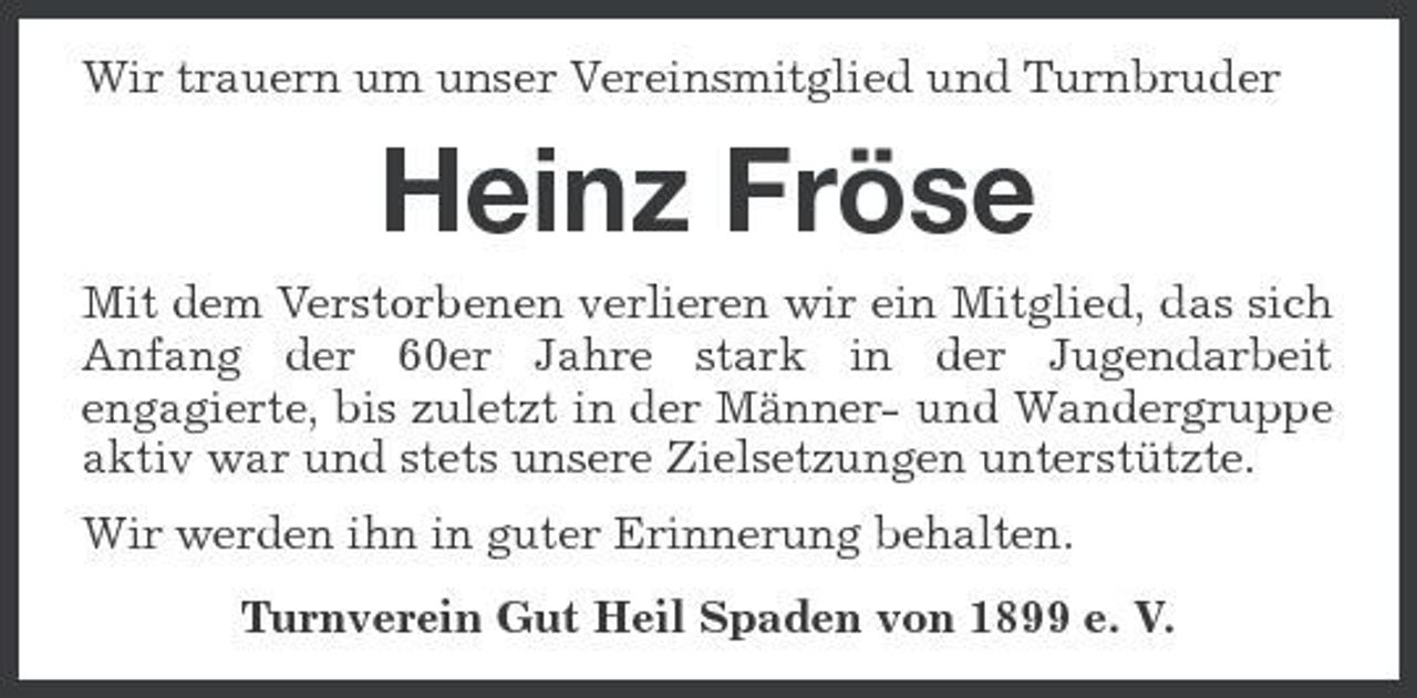 <p>Wir trauern um unser Vereinsmitglied und Turnbruder</p><p>Heinz Fröse<br />Mit dem Verstorbenen verlieren wir ein Mitglied, das sich Anfang der 60er Jahre stark in der Jugendarbeit engagierte, bis zuletzt in der Männer- und Wandergruppe aktiv war und stets unsere Zielsetzungen unterstützte. Wir werden ihn in guter Erinnerung behalten. Turnverein Gut Heil Spaden von 1899 e. V.</p>