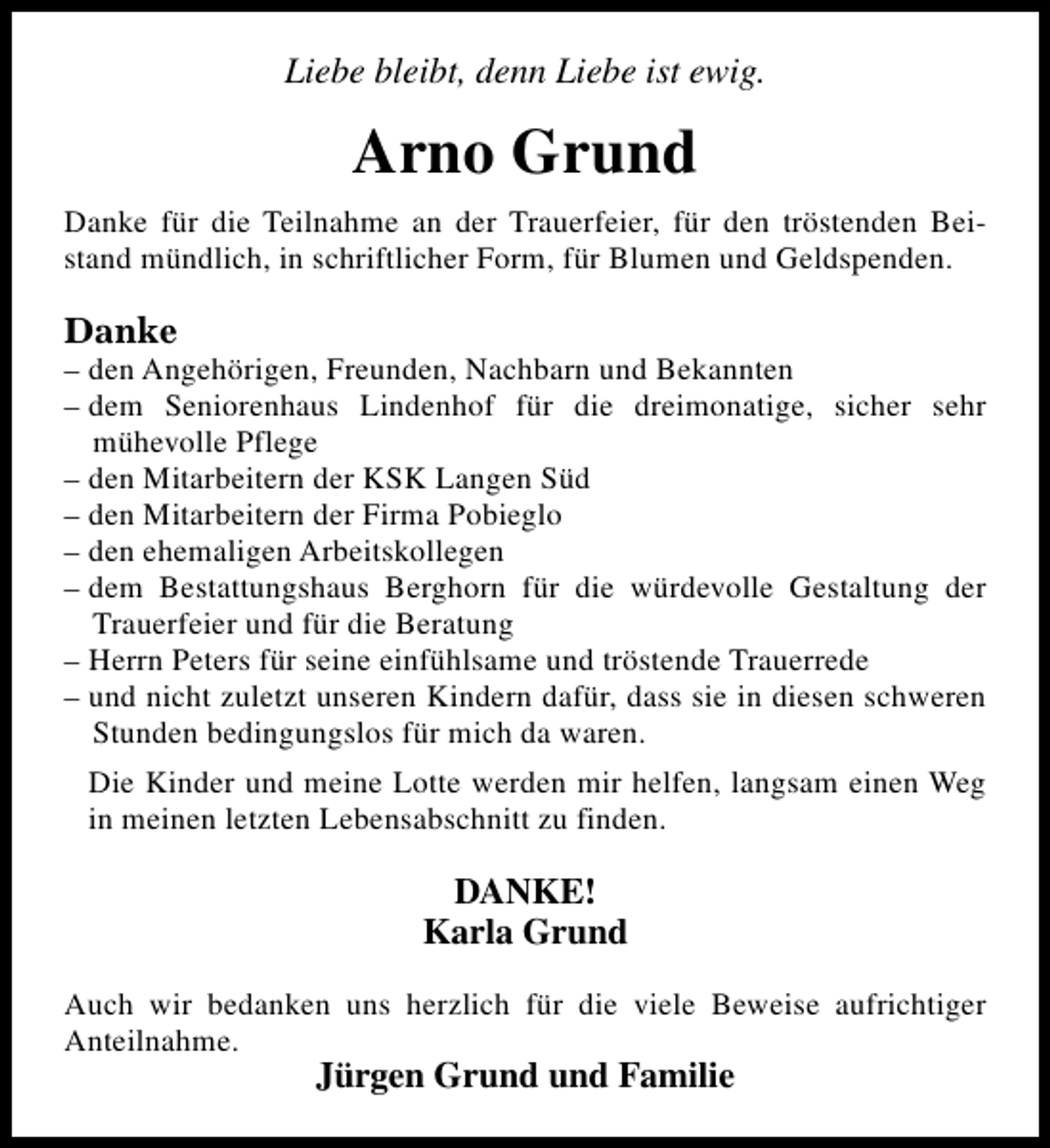 <p>Liebe bleibt, denn Liebe ist ewig.</p><p>Arno Grund<br />Danke für die Teilnahme an der Trauerfeier, für den tröstenden Beistand mündlich, in schriftlicher Form, für Blumen und Geldspenden.</p><p>Danke</p><p>– den Angehörigen, Freunden, Nachbarn und Bekannten<br />– dem Seniorenhaus Lindenhof für die dreimonatige, sicher sehr<br />mühevolle Pflege<br />– den Mitarbeitern der KSK Langen Süd<br />– den Mitarbeitern der Firma Pobieglo<br />– den ehemaligen Arbeitskollegen<br />– dem Bestattungshaus Berghorn für die würdevolle Gestaltung der<br />Trauerfeier und für die Beratung<br />– Herrn Peters für seine einfühlsame und tröstende Trauerrede<br />– und nicht zuletzt unseren Kindern dafür, dass sie in diesen schweren<br />Stunden bedingungslos für mich da waren.<br />Die Kinder und meine Lotte werden mir helfen, langsam einen Weg<br />in meinen letzten Lebensabschnitt zu finden.</p><p>DANKE!<br />Karla Grund<br />Auch wir bedanken uns herzlich für die viele Beweise aufrichtiger<br />Anteilnahme.</p><p>Jürgen Grund und Familie</p>