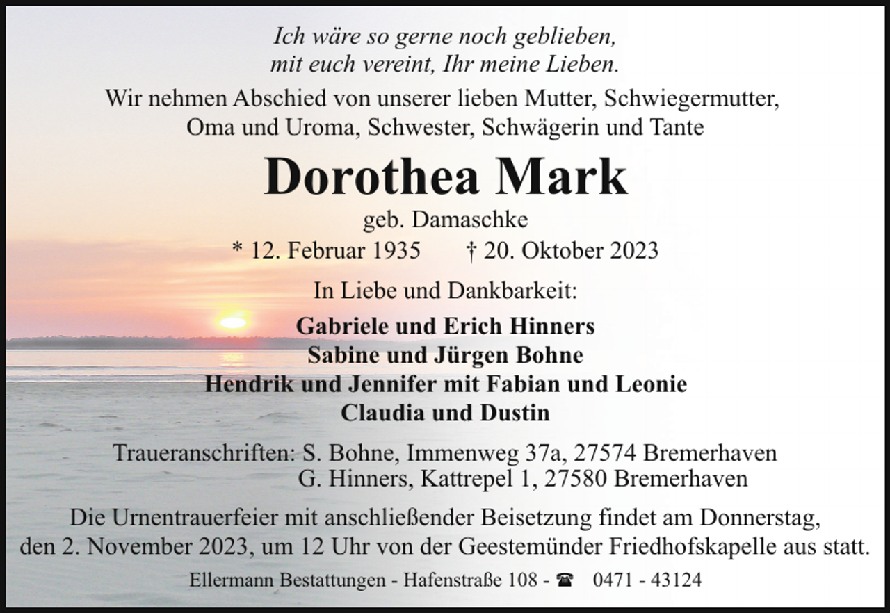 <p>Ich wäre so gerne noch geblieben,<br />mit euch vereint, Ihr meine Lieben.<br />Wir nehmen Abschied von unserer lieben Mutter, Schwiegermutter,<br />Oma und Uroma, Schwester, Schwägerin und Tante</p><p>Dorothea Mark</p><p>geb. Damaschke<br />* 12. Februar 1935<br />† 20. Oktober 2023<br />In Liebe und Dankbarkeit:<br />Gabriele und Erich Hinners<br />Sabine und Jürgen Bohne<br />Hendrik und Jennifer mit Fabian und Leonie<br />Claudia und Dustin<br />Traueranschriften: S. Bohne, Immenweg 37a, 27574 Bremerhaven<br />G. Hinners, Kattrepel 1, 27580 Bremerhaven<br />Die Urnentrauerfeier mit anschließender Beisetzung findet am Donnerstag,<br />den 2. November 2023, um 12 Uhr von der Geestemünder Friedhofskapelle aus statt.<br />Ellermann Bestattungen - Hafenstraße 108 - ( 0471 - 43124</p>