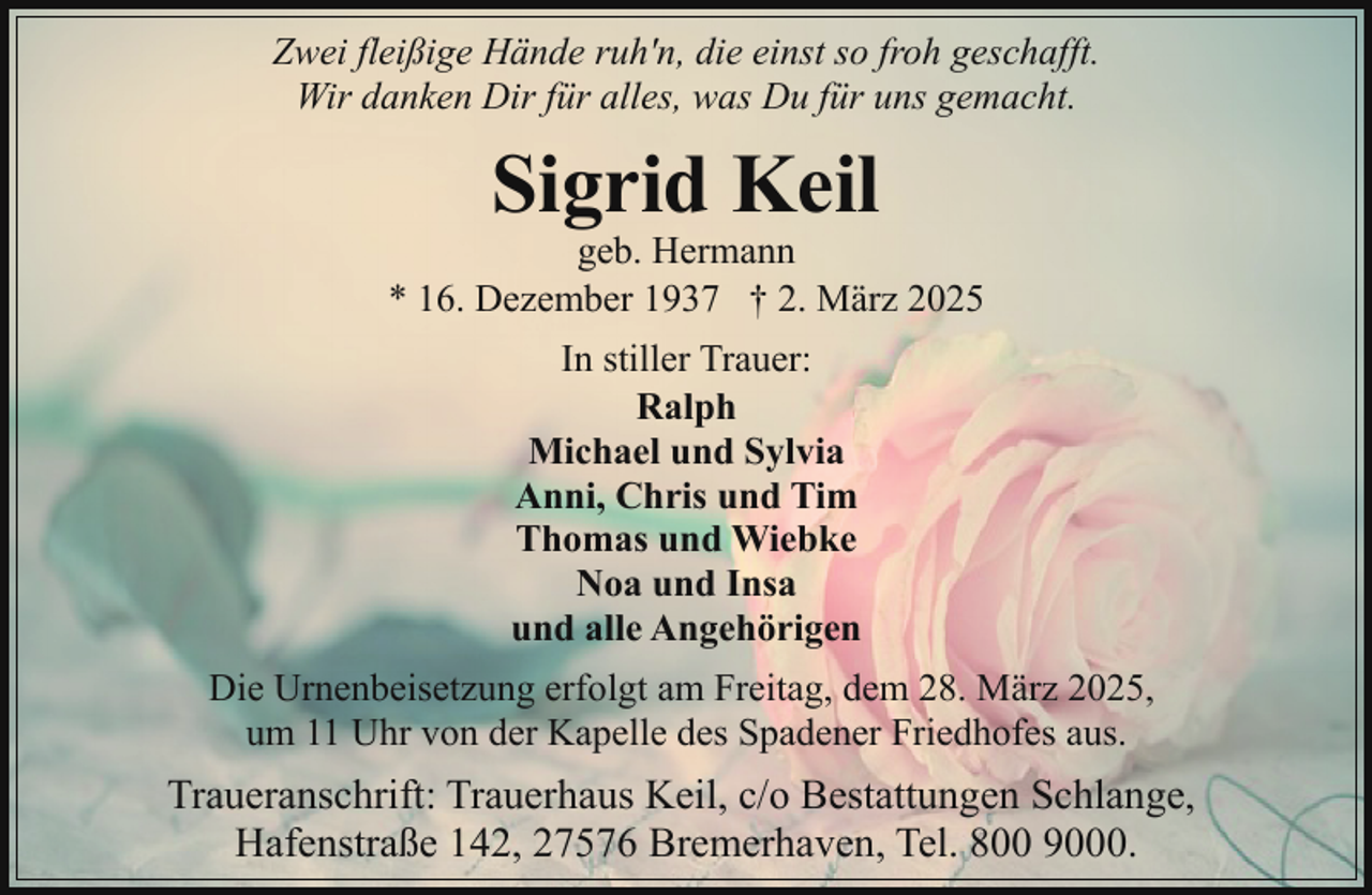 <p>Zwei fleißige Hände ruh'n, die einst so froh geschafft.<br />Wir danken Dir für alles, was Du für uns gemacht.</p><p>Sigrid Keil</p><p>geb. Hermann<br />* 16. Dezember 1937 † 2. März 2025<br />In stiller Trauer:<br />Ralph<br />Michael und Sylvia<br />Anni, Chris und Tim<br />Thomas und Wiebke<br />Noa und Insa<br />und alle Angehörigen<br />Die Urnenbeisetzung erfolgt am Freitag, dem 28. März 2025,<br />um 11 Uhr von der Kapelle des Spadener Friedhofes aus.</p><p>Traueranschrift: Trauerhaus Keil, c/o Bestattungen Schlange,<br />Hafenstraße 142, 27576 Bremerhaven, Tel. 800 9000.</p>