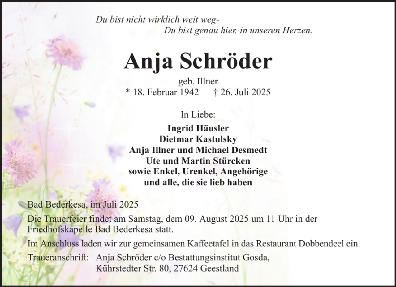 <p>Du bist nicht wirklich weit wegDu bist genau hier, in unseren Herzen.</p><p>Anja Schröder<br />geb. Illner<br />* 18. Februar 1942 † 26. Juli 2025<br />In Liebe:<br />Ingrid Häusler<br />Dietmar Kastulsky<br />Anja Illner und Michael Desmedt<br />Ute und Martin Stürcken<br />sowie Enkel, Urenkel, Angehörige<br />und alle, die sie lieb haben<br />Bad Bederkesa, im Juli 2025<br />Die Trauerfeier findet am Samstag, dem 09. August 2025 um 11 Uhr in der<br />Friedhofskapelle Bad Bederkesa statt.<br />Im Anschluss laden wir zur gemeinsamen Kaffeetafel in das Restaurant Dobbendeel ein.<br />Traueranschrift: Anja Schröder c/o Bestattungsinstitut Gosda,<br />Kührstedter Str. 80, 27624 Geestland</p>