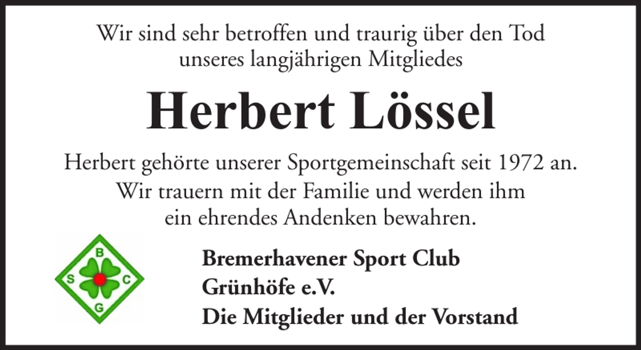 <p>Wir sind sehr betroffen und traurig über den Tod<br />unseres langjährigen Mitgliedes</p><p>Herbert Lössel<br />Herbert gehörte unserer Sportgemeinschaft seit 1972 an.<br />Wir trauern mit der Familie und werden ihm<br />ein ehrendes Andenken bewahren.<br />Bremerhavener Sport Club<br />Grünhöfe e.V.<br />Die Mitglieder und der Vorstand</p>