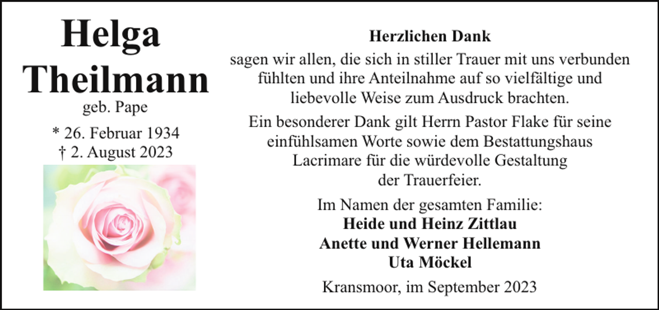 <p>Helga<br />Theilmann<br />geb. Pape<br />* 26. Februar 1934<br />† 2. August 2023</p><p>Herzlichen Dank<br />sagen wir allen, die sich in stiller Trauer mit uns verbunden<br />fühlten und ihre Anteilnahme auf so vielfältige und<br />liebevolle Weise zum Ausdruck brachten.<br />Ein besonderer Dank gilt Herrn Pastor Flake für seine<br />einfühlsamen Worte sowie dem Bestattungshaus<br />Lacrimare für die würdevolle Gestaltung<br />der Trauerfeier.<br />Im Namen der gesamten Familie:<br />Heide und Heinz Zittlau<br />Anette und Werner Hellemann<br />Uta Möckel<br />Kransmoor, im September 2023</p>