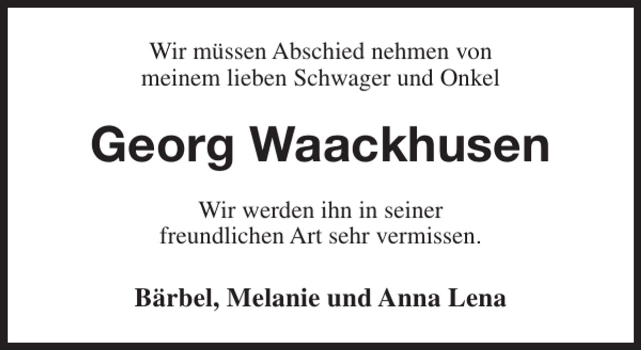 <p>Wir müssen Abschied nehmen von<br />meinem lieben Schwager und Onkel</p><p>Georg Waackhusen<br />Wir werden ihn in seiner<br />freundlichen Art sehr vermissen.</p><p>Bärbel, Melanie und Anna Lena</p>