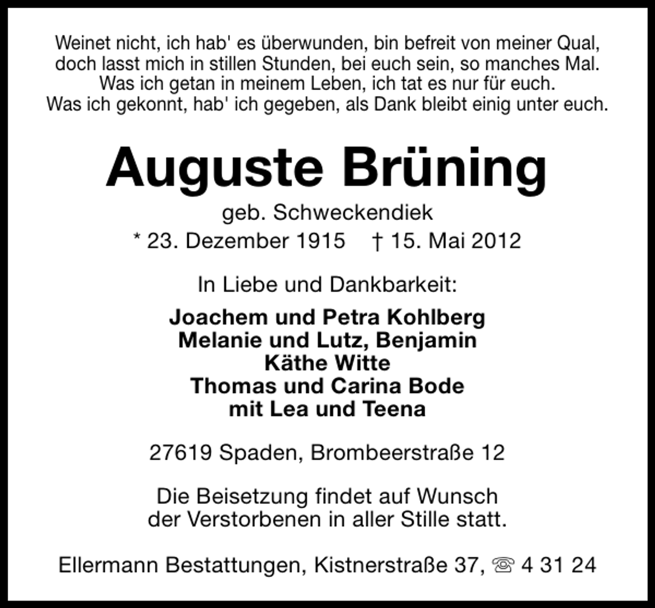 <p>Weinet nicht, ich hab' es überwunden, bin befreit von meiner Qual,<br />doch lasst mich in stillen Stunden, bei euch sein, so manches Mal.<br />Was ich getan in meinem Leben, ich tat es nur für euch.<br />Was ich gekonnt, hab' ich gegeben, als Dank bleibt einig unter euch.</p><p>Auguste Brüning<br />geb. Schweckendiek<br />* 23. Dezember 1915 † 15. Mai 2012<br />In Liebe und Dankbarkeit:<br />Joachem und Petra Kohlberg<br />Melanie und Lutz, Benjamin<br />Käthe Witte<br />Thomas und Carina Bode<br />mit Lea und Teena<br />27619 Spaden, Brombeerstraße 12<br />Die Beisetzung findet auf Wunsch<br />der Verstorbenen in aller Stille statt.<br />Ellermann Bestattungen, Kistnerstraße 37, s 4 31 24</p>