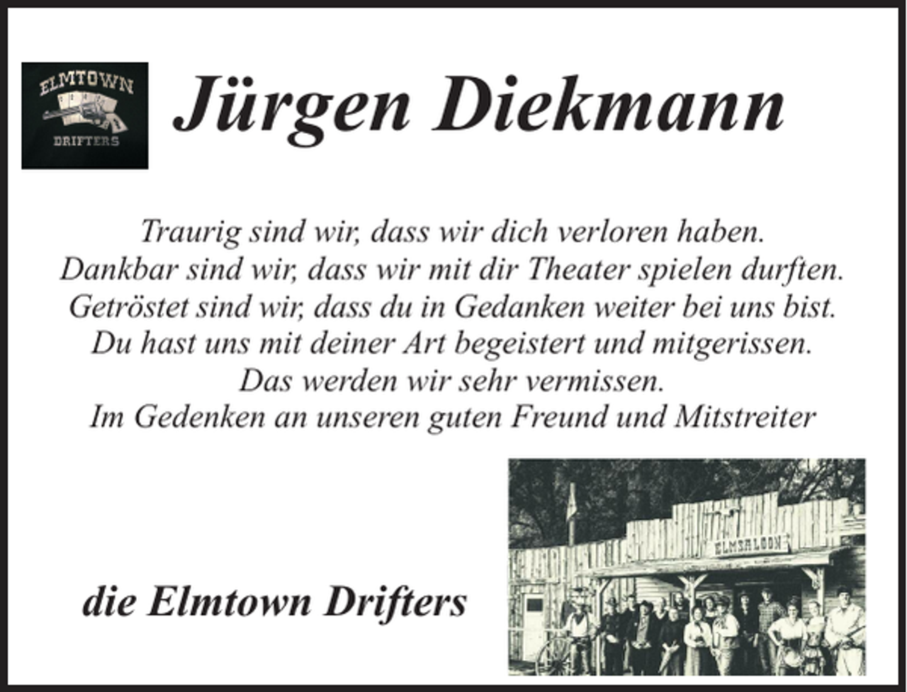 <p>Jürgen Diekmann<br />Traurig sind wir, dass wir dich verloren haben.<br />Dankbar sind wir, dass wir mit dir Theater spielen durften.<br />Getröstet sind wir, dass du in Gedanken weiter bei uns bist.<br />Du hast uns mit deiner Art begeistert und mitgerissen.<br />Das werden wir sehr vermissen.<br />Im Gedenken an unseren guten Freund und Mitstreiter</p><p>die Elmtown Drifters</p>
