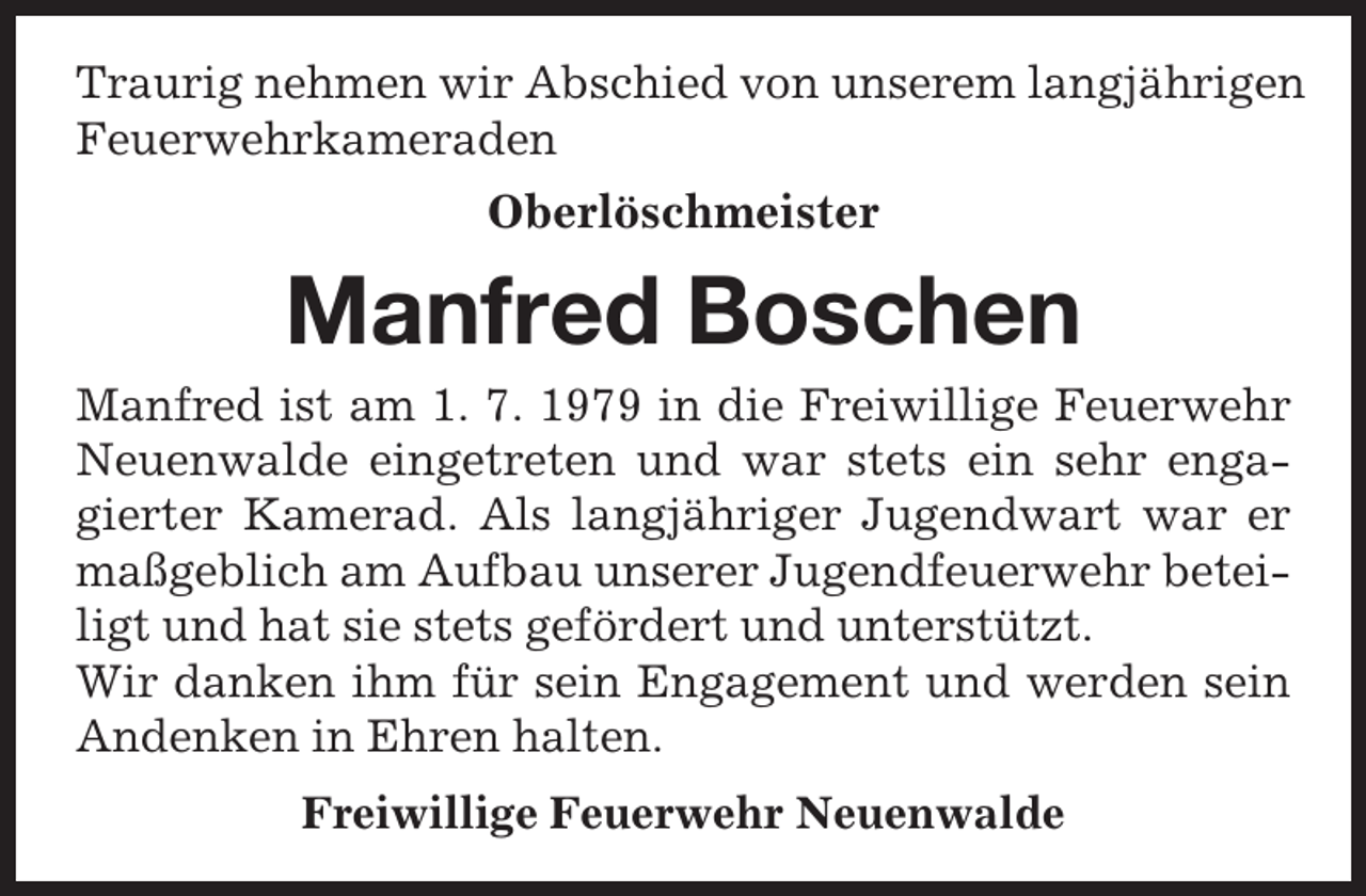 <p>Traurig nehmen wir Abschied von unserem langjährigen<br />Feuerwehrkameraden</p><p>Oberlöschmeister</p><p>Manfred Boschen<br />Manfred ist am 1. 7. 1979 in die Freiwillige Feuerwehr<br />Neuenwalde eingetreten und war stets ein sehr engagierter Kamerad. Als langjähriger Jugendwart war er<br />maßgeblich am Aufbau unserer Jugendfeuerwehr beteiligt und hat sie stets gefördert und unterstützt.<br />Wir danken ihm für sein Engagement und werden sein<br />Andenken in Ehren halten.<br />Freiwillige Feuerwehr Neuenwalde</p>