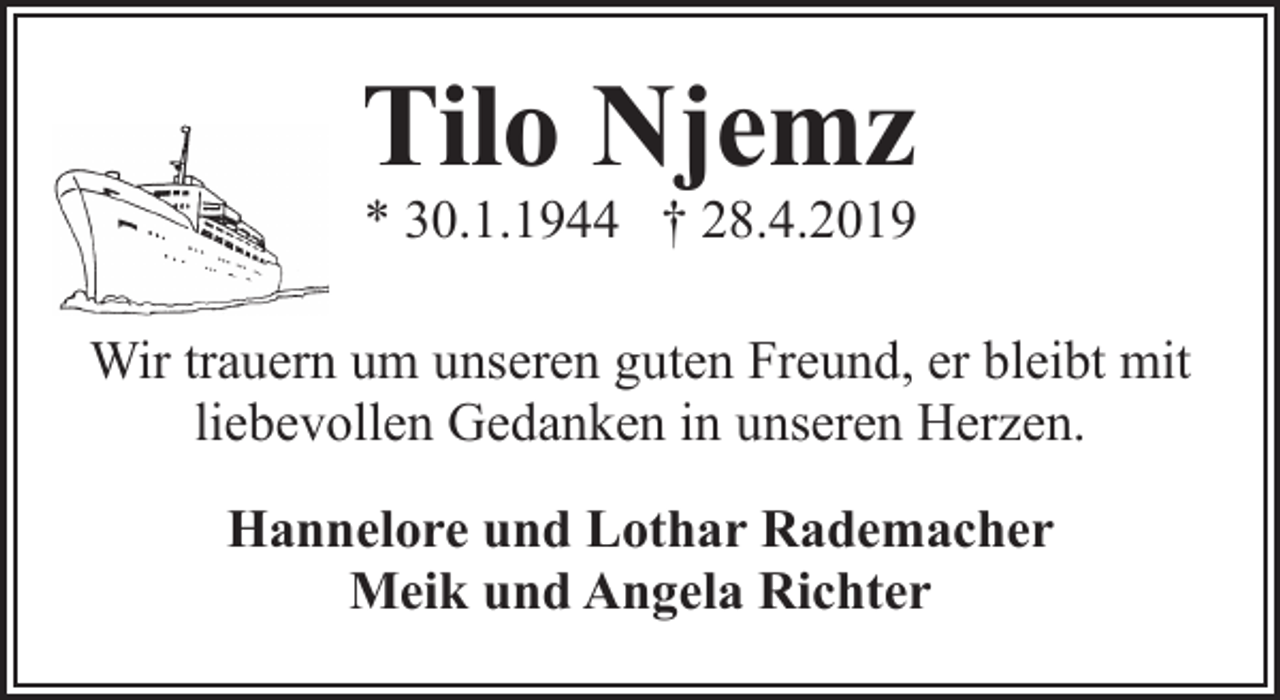 <p>Tilo Njemz<br />* 30.1.1944 † 28.4.2019</p><p>Wir trauern um unseren guten Freund, er bleibt mit<br />liebevollen Gedanken in unseren Herzen.<br />Hannelore und Lothar Rademacher<br />Meik und Angela Richter</p>