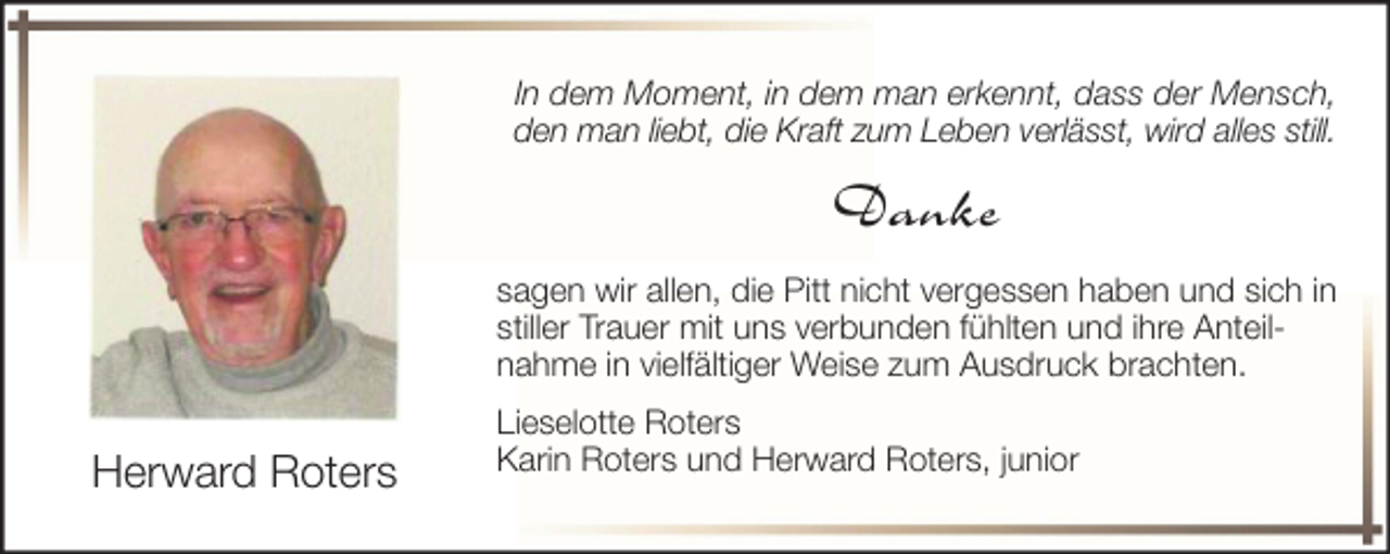 <p>In dem Moment, in dem man erkennt, dass der Mensch,<br />den man liebt, die Kraft zum Leben verlässt, wird alles still.</p><p>Danke<br />sagen wir allen, die Pitt nicht vergessen haben und sich in<br />stiller Trauer mit uns verbunden fühlten und ihre Anteilnahme in vielfältiger Weise zum Ausdruck brachten.</p><p>Herward Roters</p><p>Lieselotte Roters<br />Karin Roters und Herward Roters, junior</p>