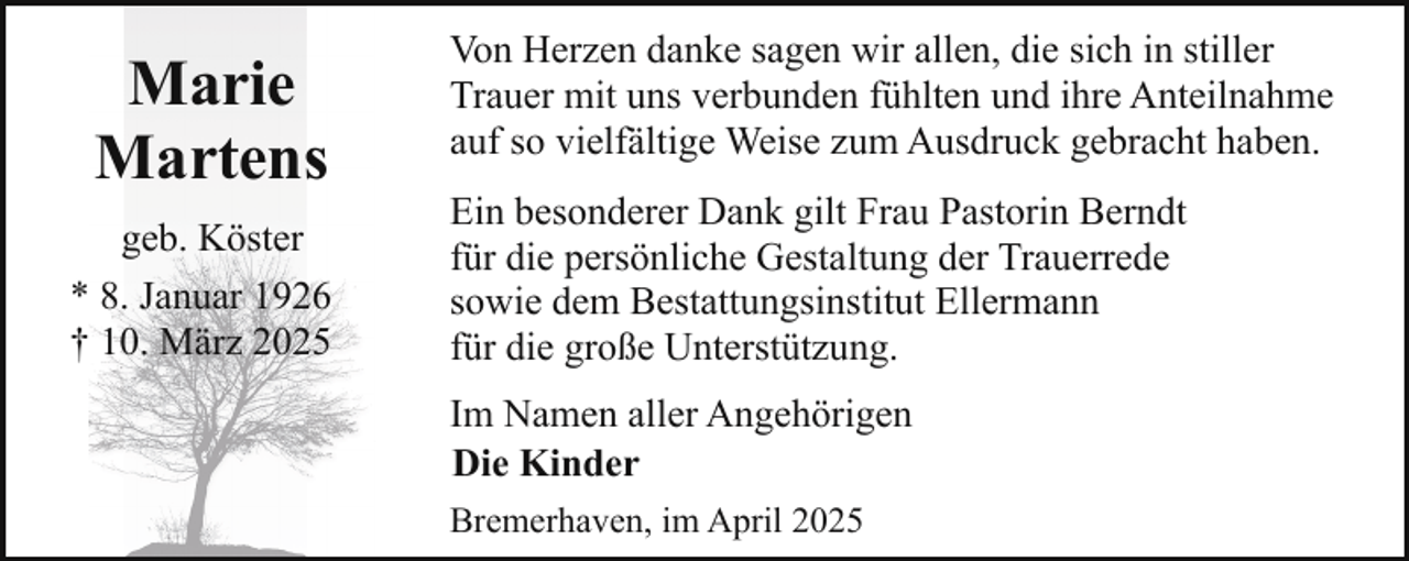 <p>Marie<br />Martens<br />geb. Köster<br />* 8. Januar 1926<br />† 10. März 2025</p><p>Von Herzen danke sagen wir allen, die sich in stiller<br />Trauer mit uns verbunden fühlten und ihre Anteilnahme<br />auf so vielfältige Weise zum Ausdruck gebracht haben.<br />Ein besonderer Dank gilt Frau Pastorin Berndt<br />für die persönliche Gestaltung der Trauerrede<br />sowie dem Bestattungsinstitut Ellermann<br />für die große Unterstützung.<br />Im Namen aller Angehörigen<br />Die Kinder<br />Bremerhaven, im April 2025</p>