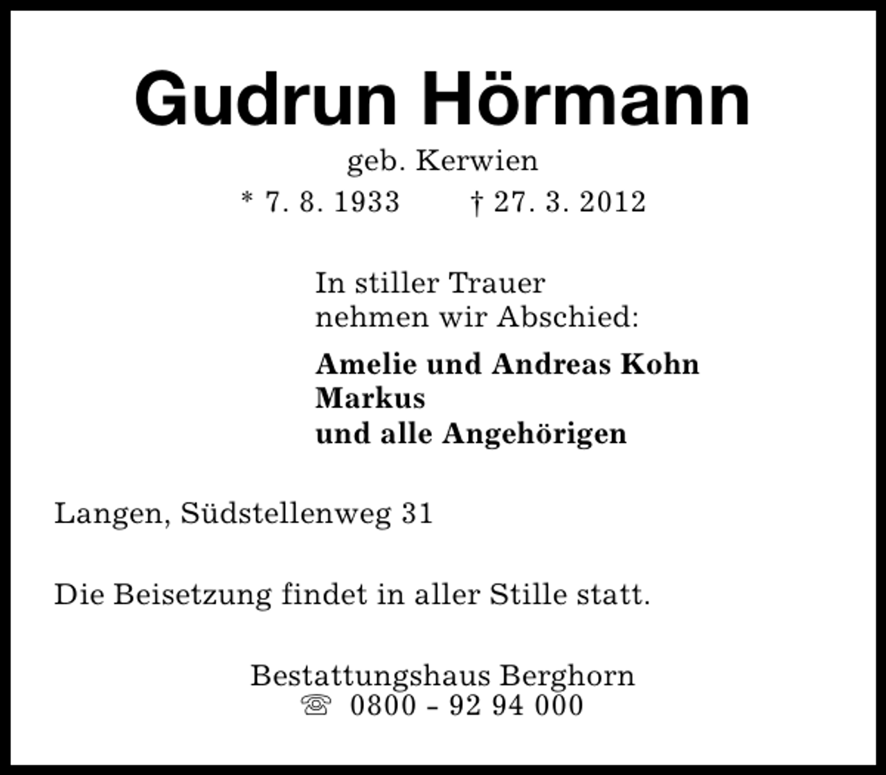 <p>Gudrun Hörmann<br />geb. Kerwien<br />* 7. 8. 1933<br />† 27. 3. 2012<br />In stiller Trauer<br />nehmen wir Abschied:<br />Amelie und Andreas Kohn<br />Markus<br />und alle Angehörigen<br />Langen, Südstellenweg 31<br />Die Beisetzung findet in aller Stille statt.<br />Bestattungshaus Berghorn<br />s 0800 - 92 94 000</p>