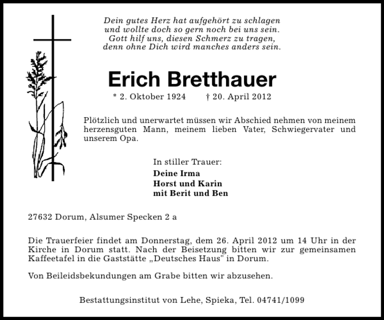 <p>Dein gutes Herz hat aufgehört zu schlagen<br />und wollte doch so gern noch bei uns sein.<br />Gott hilf uns, diesen Schmerz zu tragen,<br />denn ohne Dich wird manches anders sein.</p><p>Erich Bretthauer<br />* 2. Oktober 1924</p><p>† 20. April 2012</p><p>Plötzlich und unerwartet müssen wir Abschied nehmen von meinem<br />herzensguten Mann, meinem lieben Vater, Schwiegervater und<br />unserem Opa.<br />In stiller Trauer:<br />Deine Irma<br />Horst und Karin<br />mit Berit und Ben<br />27632 Dorum, Alsumer Specken 2 a<br />Die Trauerfeier findet am Donnerstag, dem 26. April 2012 um 14 Uhr in der<br />Kirche in Dorum statt. Nach der Beisetzung bitten wir zur gemeinsamen<br />Kaffeetafel in die Gaststätte „Deutsches Haus" in Dorum.<br />Von Beileidsbekundungen am Grabe bitten wir abzusehen.<br />Bestattungsinstitut von Lehe, Spieka, Tel. 04741/1099</p>