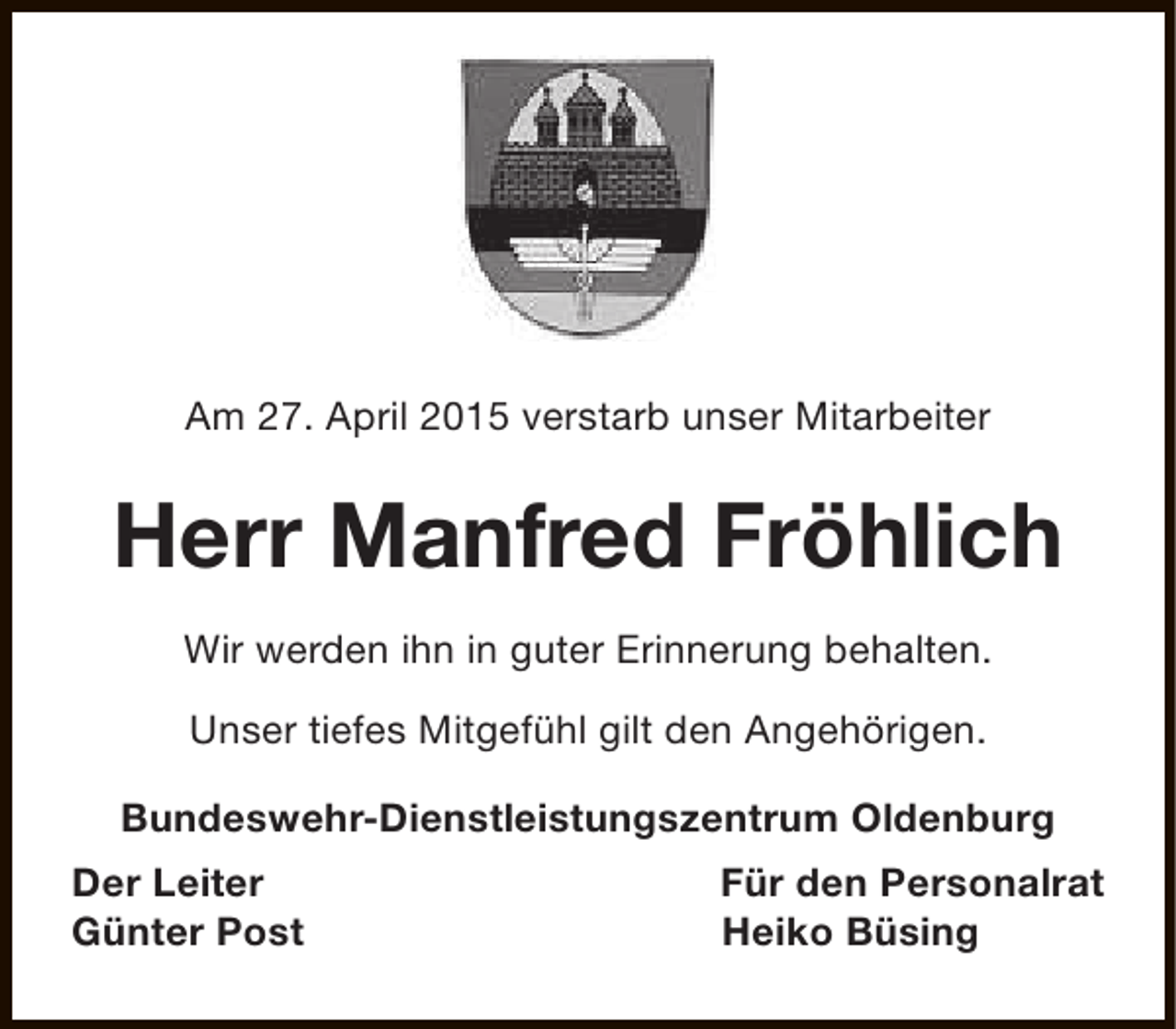 <p>Am 27. April 2015 verstarb unser Mitarbeiter</p><p>Herr Manfred Fröhlich<br />Wir werden ihn in guter Erinnerung behalten.<br />Unser tiefes Mitgefühl gilt den Angehörigen.<br />Bundeswehr-Dienstleistungszentrum Oldenburg<br />Der Leiter<br />Günter Post</p><p>Für den Personalrat<br />Heiko Büsing</p>