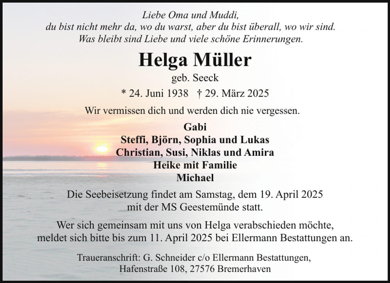 <p>Liebe Oma und Muddi,<br />du bist nicht mehr da, wo du warst, aber du bist überall, wo wir sind.<br />Was bleibt sind Liebe und viele schöne Erinnerungen.</p><p>Helga Müller</p><p>geb. Seeck<br />* 24. Juni 1938 † 29. März 2025<br />Wir vermissen dich und werden dich nie vergessen.</p><p>Gabi<br />Steffi, Björn, Sophia und Lukas<br />Christian, Susi, Niklas und Amira<br />Heike mit Familie<br />Michael<br />Die Seebeisetzung findet am Samstag, dem 19. April 2025<br />mit der MS Geestemünde statt.<br />Wer sich gemeinsam mit uns von Helga verabschieden möchte,<br />meldet sich bitte bis zum 11. April 2025 bei Ellermann Bestattungen an.<br />Traueranschrift: G. Schneider c/o Ellermann Bestattungen,<br />Hafenstraße 108, 27576 Bremerhaven</p>