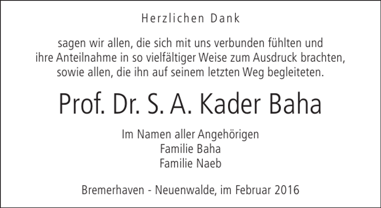 <p>Herzlichen Dank<br />sagen wir allen, die sich mit uns verbunden fühlten und<br />ihre Anteilnahme in so vielfältiger Weise zum Ausdruck brachten,<br />sowie allen, die ihn auf seinem letzten Weg begleiteten.</p><p>Prof. Dr. S. A. Kader Baha<br />Im Namen aller Angehörigen<br />Familie Baha<br />Familie Naeb<br />Bremerhaven - Neuenwalde, im Februar 2016</p>