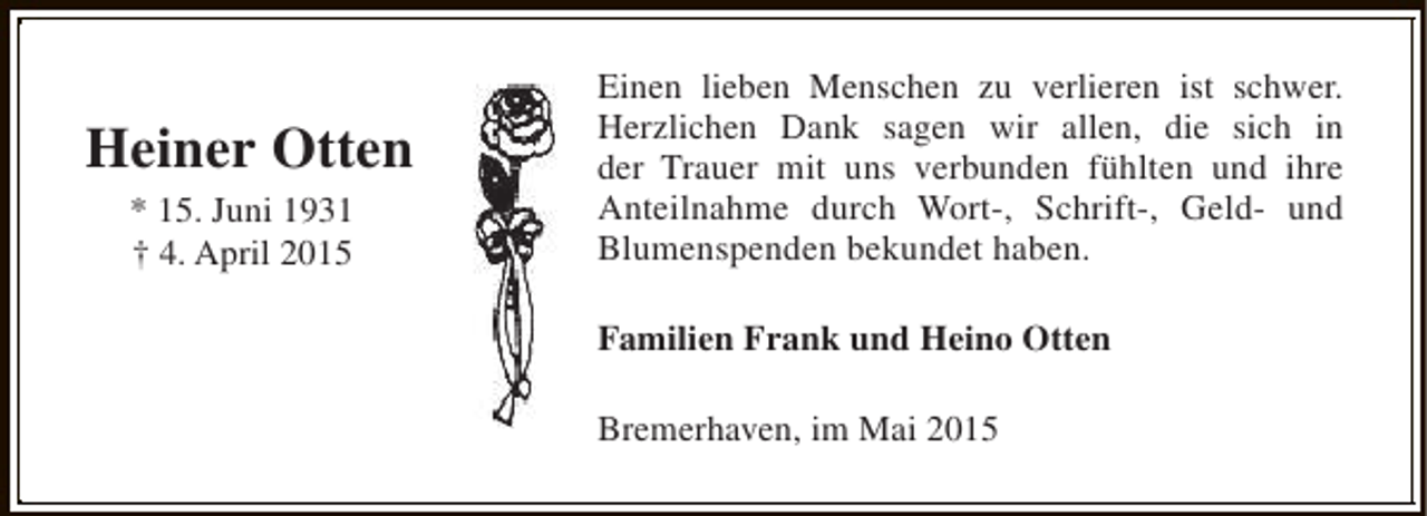 <p>Heiner Otten<br />* 15. Juni 1931<br />† 4. April 2015</p><p>Einen lieben Menschen zu verlieren ist schwer.<br />Herzlichen Dank sagen wir allen, die sich in<br />der Trauer mit uns verbunden fühlten und ihre<br />Anteilnahme durch Wort-, Schrift-, Geld- und<br />Blumenspenden bekundet haben.<br />Familien Frank und Heino Otten<br />Bremerhaven, im Mai 2015</p>