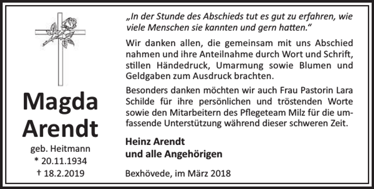 <p>„In der Stunde des Abschieds tut es gut zu erfahren, wie<br />viele Menschen sie kannten und gern ha en.“</p><p>Magda<br />Arendt<br />geb. Heitmann<br />* 20.11.1934<br />† 18.2.2019</p><p>Wir danken allen, die gemeinsam mit uns Abschied<br />nahmen und ihre Anteilnahme durch Wort und Schri ,<br />s llen Händedruck, Umarmung sowie Blumen und<br />Geldgaben zum Ausdruck brachten.<br />Besonders danken möchten wir auch Frau Pastorin Lara<br />Schilde für ihre persönlichen und tröstenden Worte<br />sowie den Mitarbeitern des Pﬂegeteam Milz für die umfassende Unterstützung während dieser schweren Zeit.</p><p>Heinz Arendt<br />und alle Angehörigen<br />Bexhövede, im März 2018</p>