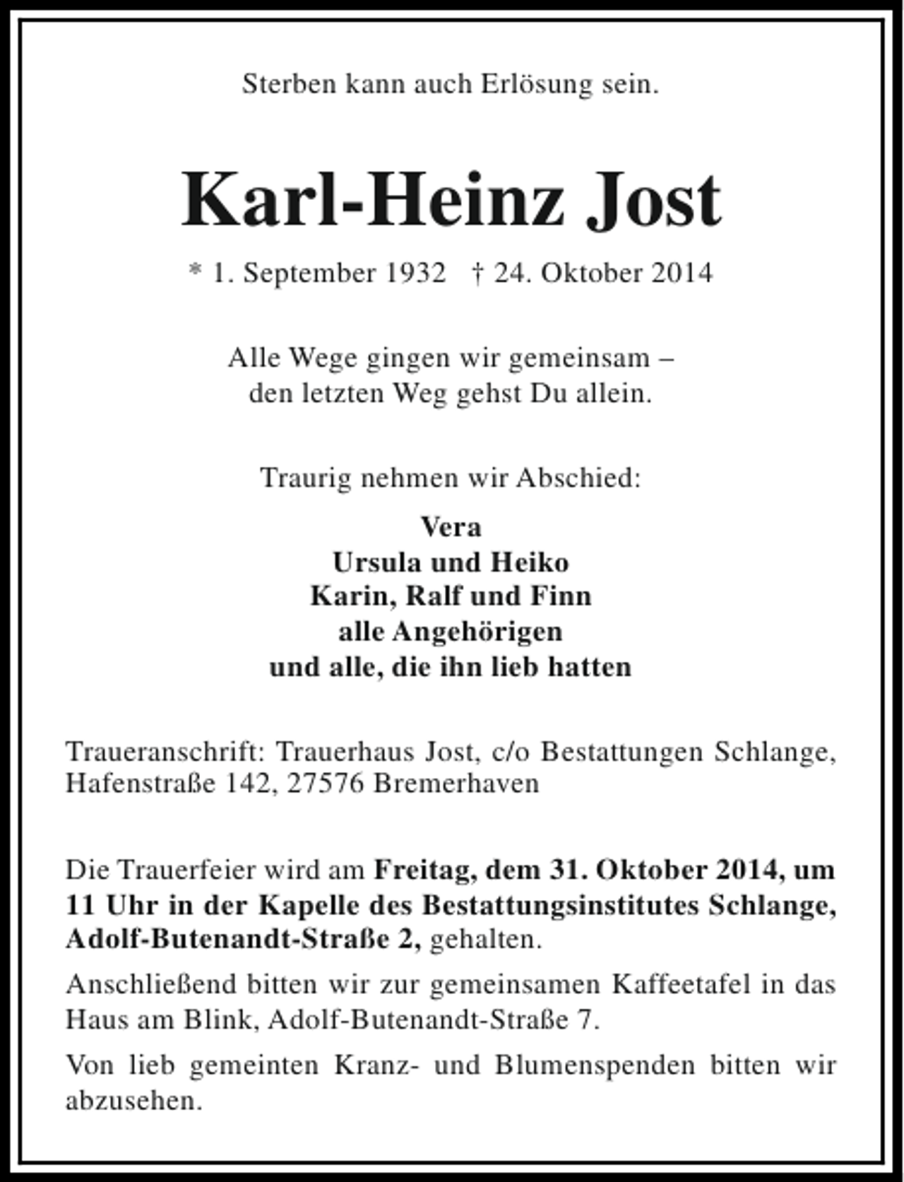 <p>Sterben kann auch Erlösung sein.</p><p>Karl-Heinz Jost<br />* 1. September 1932 † 24. Oktober 2014<br />Alle Wege gingen wir gemeinsam –<br />den letzten Weg gehst Du allein.<br />Traurig nehmen wir Abschied:<br />Vera<br />Ursula und Heiko<br />Karin, Ralf und Finn<br />alle Angehörigen<br />und alle, die ihn lieb hatten<br />Traueranschrift: Trauerhaus Jost, c/o Bestattungen Schlange,<br />Hafenstraße 142, 27576 Bremerhaven<br />Die Trauerfeier wird am Freitag, dem 31. Oktober 2014, um<br />11 Uhr in der Kapelle des Bestattungsinstitutes Schlange,<br />Adolf-Butenandt-Straße 2, gehalten.<br />Anschließend bitten wir zur gemeinsamen Kaffeetafel in das<br />Haus am Blink, Adolf-Butenandt-Straße 7.<br />Von lieb gemeinten Kranz- und Blumenspenden bitten wir<br />abzusehen.</p>
