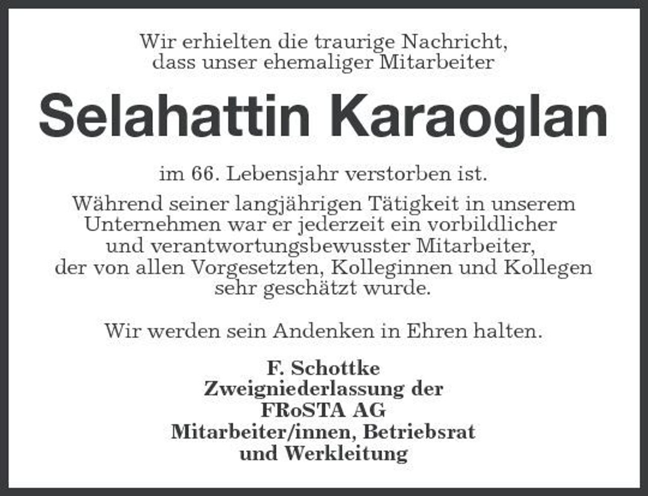 <p>Wir erhielten die traurige Nachricht, dass unser ehemaliger Mitarbeiter</p><p>Selahattin Karaoglan<br />im 66. Lebensjahr verstorben ist. Während seiner langjährigen Tätigkeit in unserem Unternehmen war er jederzeit ein vorbildlicher und verantwortungsbewusster Mitarbeiter, der von allen Vorgesetzten, Kolleginnen und Kollegen sehr geschätzt wurde. Wir werden sein Andenken in Ehren halten. F. Schottke Zweigniederlassung der FRoSTA AG Mitarbeiter/innen, Betriebsrat und Werkleitung</p>