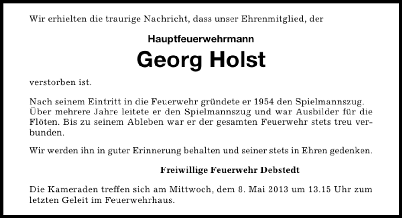 <p>Wir erhielten die traurige Nachricht, dass unser Ehrenmitglied, der</p><p>Hauptfeuerwehrmann</p><p>Georg Holst<br />verstorben ist.<br />Nach seinem Eintritt in die Feuerwehr gründete er 1954 den Spielmannszug.<br />Über mehrere Jahre leitete er den Spielmannszug und war Ausbilder für die<br />Flöten. Bis zu seinem Ableben war er der gesamten Feuerwehr stets treu verbunden.<br />Wir werden ihn in guter Erinnerung behalten und seiner stets in Ehren gedenken.<br />Freiwillige Feuerwehr Debstedt<br />Die Kameraden treffen sich am Mittwoch, dem 8. Mai 2013 um 13.15 Uhr zum<br />letzten Geleit im Feuerwehrhaus.</p>