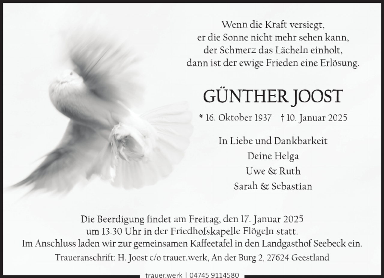 <p>Wenn die Kraft versiegt,<br />er die sonne nicht mehr sehen kann,<br />der schmerz das Lächeln einholt,<br />dann ist der ewige Frieden eine erlösung.</p>
<p>Günther Joost<br />* 16. oktober 1937 † 10. Januar 2025</p>
<p>In Liebe und Dankbarkeit<br />Deine helga<br />Uwe &amp; ruth<br />sarah &amp; sebastian<br />Die Beerdigung findet am Freitag, den 17. Januar 2025<br />um 13.30 Uhr in der Friedhofskapelle Flögeln statt.<br />Im Anschluss laden wir zur gemeinsamen Kaffeetafel in den Landgasthof seebeck ein.<br />traueranschrift: h. Joost c/o trauer.werk, An der Burg 2, 27624 Geestland<br />trauer.werk | 04745 9114580</p>