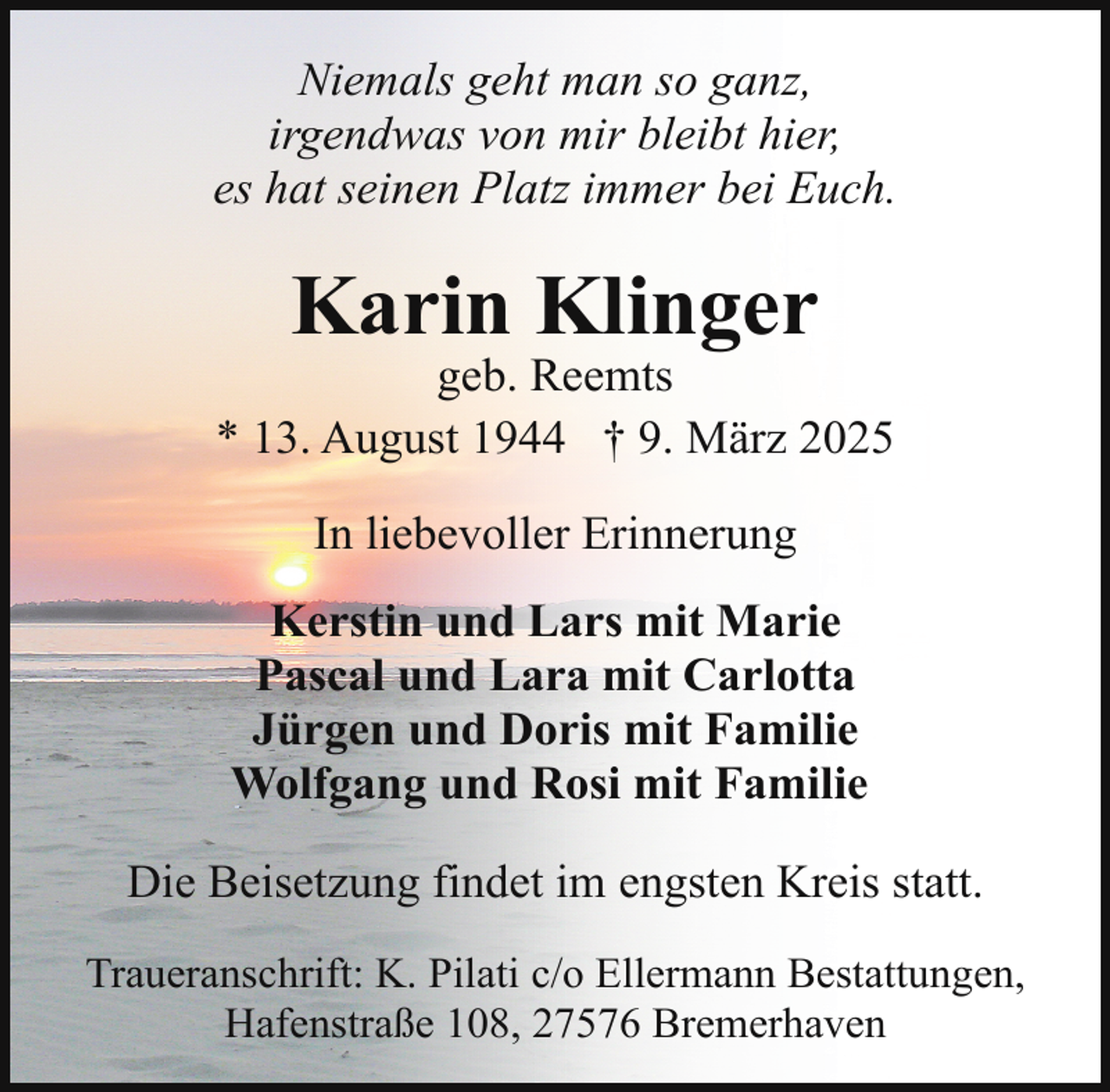 <p>Niemals geht man so ganz,<br />irgendwas von mir bleibt hier,<br />es hat seinen Platz immer bei Euch.</p><p>Karin Klinger</p><p>geb. Reemts<br />* 13. August 1944 † 9. März 2025<br />In liebevoller Erinnerung<br />Kerstin und Lars mit Marie<br />Pascal und Lara mit Carlotta<br />Jürgen und Doris mit Familie<br />Wolfgang und Rosi mit Familie<br />Die Beisetzung findet im engsten Kreis statt.<br />Traueranschrift: K. Pilati c/o Ellermann Bestattungen,<br />Hafenstraße 108, 27576 Bremerhaven</p>