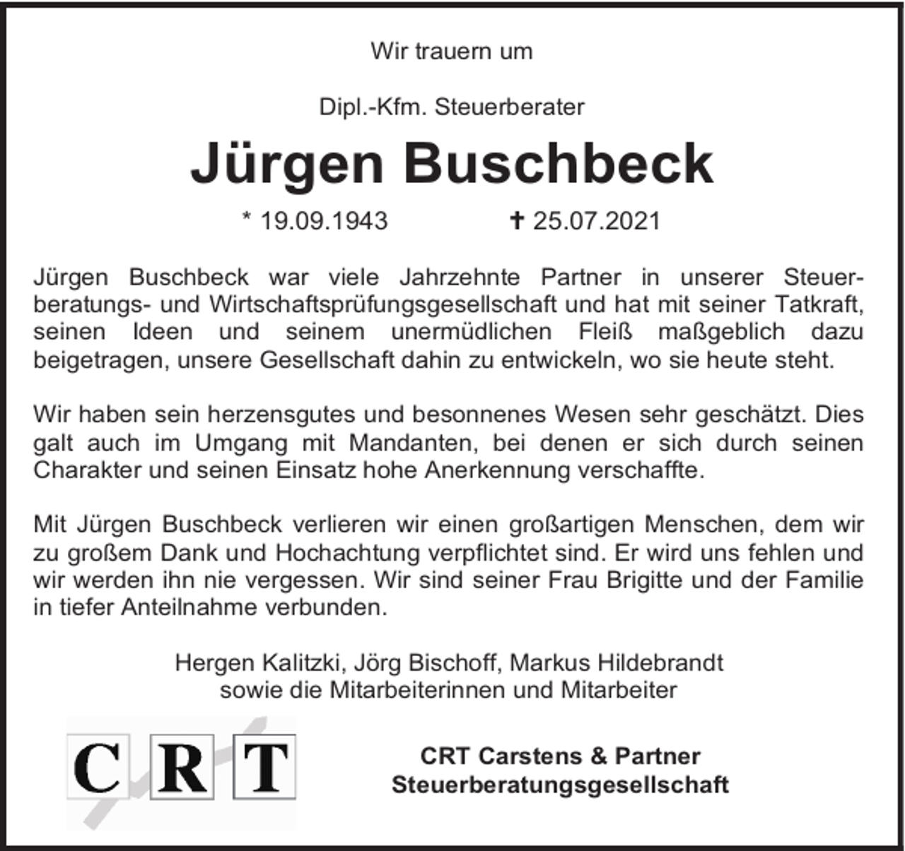 <p>Wir trauern um<br />Dipl.-Kfm. Steuerberater</p><p>Jürgen Buschbeck<br />* 19.09.1943</p><p>25.07.2021</p><p>Jürgen Buschbeck war viele Jahrzehnte Partner in unserer Steuerberatungs- und Wirtschaftsprüfungsgesellschaft und hat mit seiner Tatkraft,<br />seinen Ideen und seinem unermüdlichen Fleiß maßgeblich dazu<br />beigetragen, unsere Gesellschaft dahin zu entwickeln, wo sie heute steht.<br />Wir haben sein herzensgutes und besonnenes Wesen sehr geschätzt. Dies<br />galt auch im Umgang mit Mandanten, bei denen er sich durch seinen<br />Charakter und seinen Einsatz hohe Anerkennung verschaffte.<br />Mit Jürgen Buschbeck verlieren wir einen großartigen Menschen, dem wir<br />zu großem Dank und Hochachtung verpflichtet sind. Er wird uns fehlen und<br />wir werden ihn nie vergessen. Wir sind seiner Frau Brigitte und der Familie<br />in tiefer Anteilnahme verbunden.<br />Hergen Kalitzki, Jörg Bischoff, Markus Hildebrandt<br />sowie die Mitarbeiterinnen und Mitarbeiter<br />CRT Carstens &amp; Partner<br />Steuerberatungsgesellschaft</p>