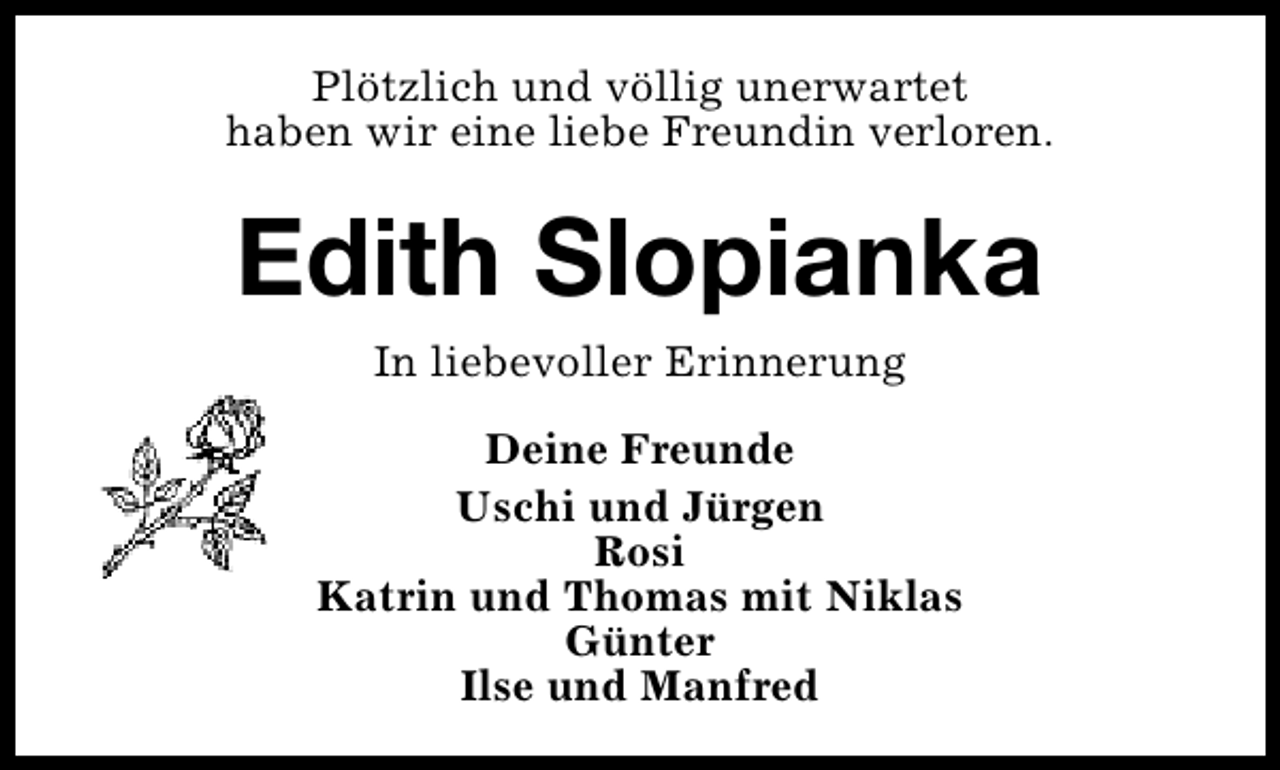 <p>Plötzlich und völlig unerwartet<br />haben wir eine liebe Freundin verloren.</p><p>Edith Slopianka<br />In liebevoller Erinnerung<br />Deine Freunde<br />Uschi und Jürgen<br />Rosi<br />Katrin und Thomas mit Niklas<br />Günter<br />Ilse und Manfred</p>
