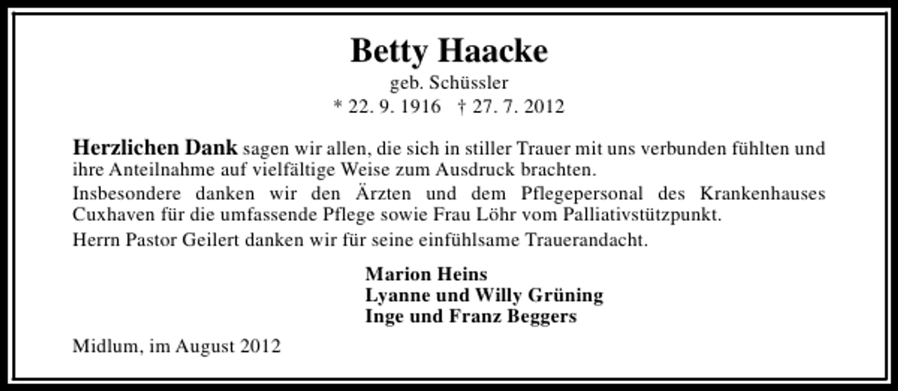 <p>Betty Haacke</p><p>geb. Schüssler<br />* 22. 9. 1916 † 27. 7. 2012</p><p>Herzlichen Dank sagen wir allen, die sich in stiller Trauer mit uns verbunden fühlten und<br />ihre Anteilnahme auf vielfältige Weise zum Ausdruck brachten.<br />Insbesondere danken wir den Ärzten und dem Pflegepersonal des Krankenhauses<br />Cuxhaven für die umfassende Pflege sowie Frau Löhr vom Palliativstützpunkt.<br />Herrn Pastor Geilert danken wir für seine einfühlsame Trauerandacht.<br />Marion Heins<br />Lyanne und Willy Grüning<br />Inge und Franz Beggers<br />Midlum, im August 2012</p>