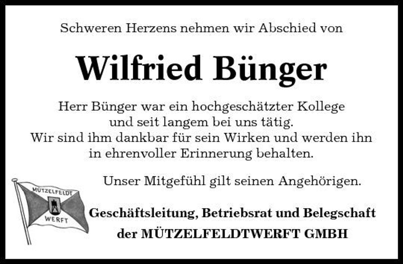 <p>Schweren Herzens nehmen wir Abschied von</p><p>Wilfried Bünger<br />Herr Bünger war ein hochgeschätzter Kollege und seit langem bei uns tätig. Wir sind ihm dankbar für sein Wirken und werden ihn in ehrenvoller Erinnerung behalten. Unser Mitgefühl gilt seinen Angehörigen. Geschäftsleitung, Betriebsrat und Belegschaft der MÜTZELFELDTWERFT GMBH</p>
