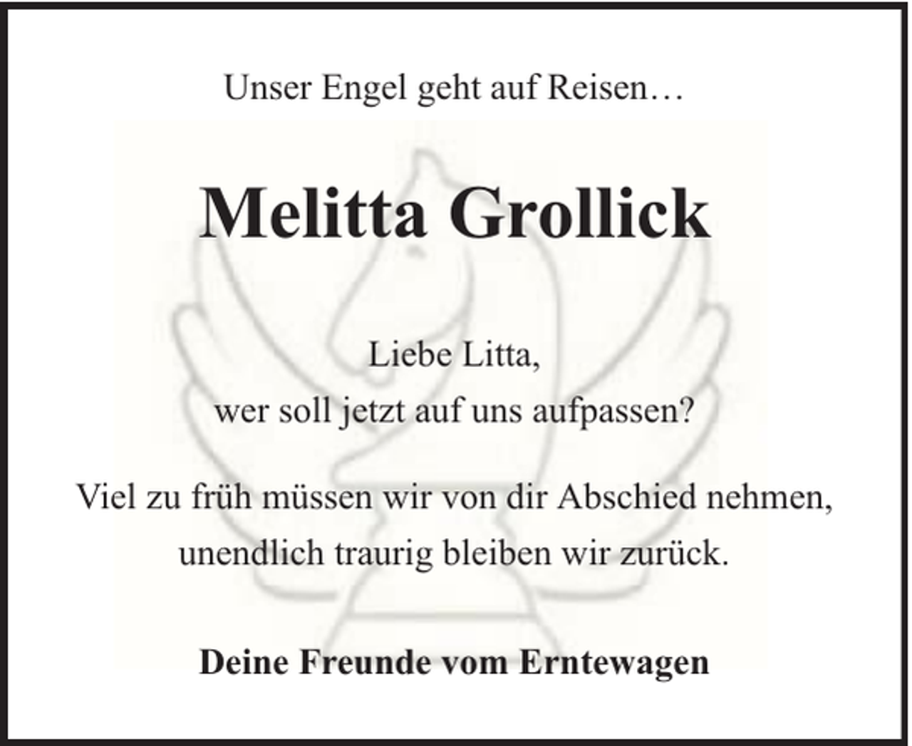 <p>Unser Engel geht auf Reisen…</p><p>Melitta Grollick<br />Liebe Litta,<br />wer soll jetzt auf uns aufpassen?<br />Viel zu früh müssen wir von dir Abschied nehmen,<br />unendlich traurig bleiben wir zurück.<br />Deine Freunde vom Erntewagen</p>