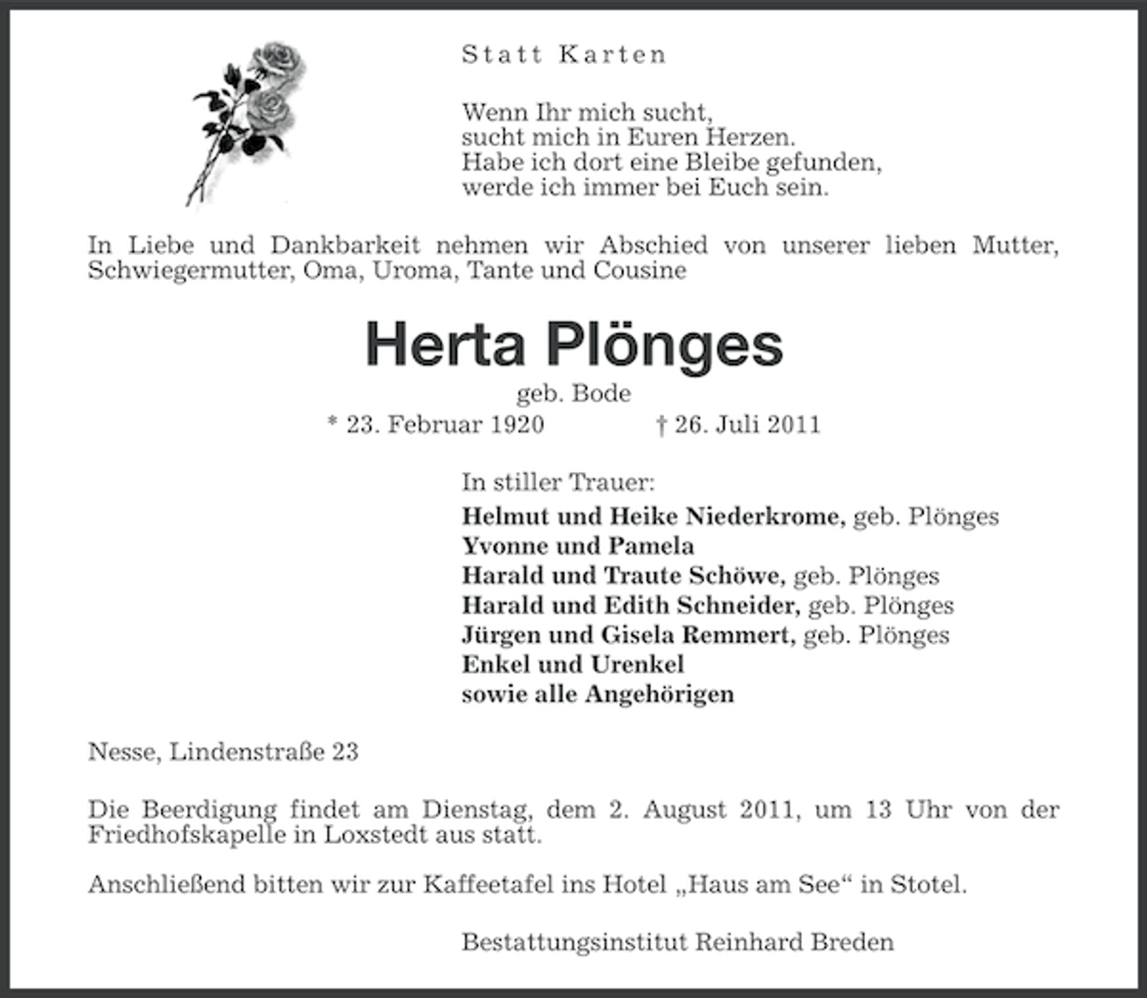 <p>Statt Karten<br />Wenn Ihr mich sucht,<br />sucht mich in Euren Herzen.<br />Habe ich dort eine Bleibe gefunden,<br />werde ich immer bei Euch sein.<br />In Liebe und Dankbarkeit nehmen wir Abschied von unserer lieben Mutter,<br />Schwiegermutter, Oma, Uroma, Tante und Cousine</p><p>Herta Plönges<br />geb. Bode<br />* 23. Februar 1920<br />† 26. Juli 2011<br />In stiller Trauer:<br />Helmut und Heike Niederkrome, geb. Plönges<br />Yvonne und Pamela<br />Harald und Traute Schöwe, geb. Plönges<br />Harald und Edith Schneider, geb. Plönges<br />Jürgen und Gisela Remmert, geb. Plönges<br />Enkel und Urenkel<br />sowie alle Angehörigen<br />Nesse, Lindenstraße 23<br />Die Beerdigung findet am Dienstag, dem 2. August 2011, um 13 Uhr von der<br />Friedhofskapelle in Loxstedt aus statt.<br />Anschließend bitten wir zur Kaffeetafel ins Hotel „Haus am See“ in Stotel.<br />Bestattungsinstitut Reinhard Breden</p>