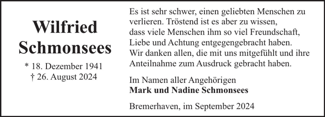 <p>Wilfried<br />Schmonsees<br />* 18. Dezember 1941<br />† 26. August 2024</p><p>Es ist sehr schwer, einen geliebten Menschen zu<br />verlieren. Tröstend ist es aber zu wissen,<br />dass viele Menschen ihm so viel Freundschaft,<br />Liebe und Achtung entgegengebracht haben.<br />Wir danken allen, die mit uns mitgefühlt und ihre<br />Anteilnahme zum Ausdruck gebracht haben.<br />Im Namen aller Angehörigen<br />Mark und Nadine Schmonsees<br />Bremerhaven, im September 2024</p>