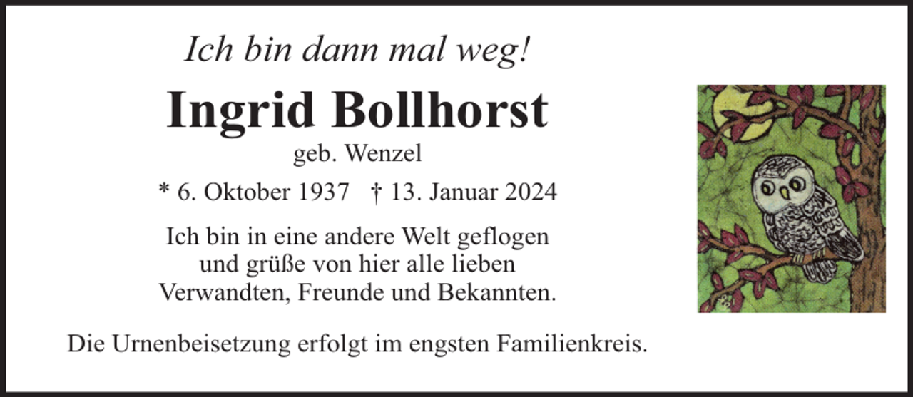 <p>Ich bin dann mal weg!</p><p>Ingrid Bollhorst<br />geb. Wenzel<br />* 6. Oktober 1937 † 13. Januar 2024<br />Ich bin in eine andere Welt geflogen<br />und grüße von hier alle lieben<br />Verwandten, Freunde und Bekannten.<br />Die Urnenbeisetzung erfolgt im engsten Familienkreis.</p>