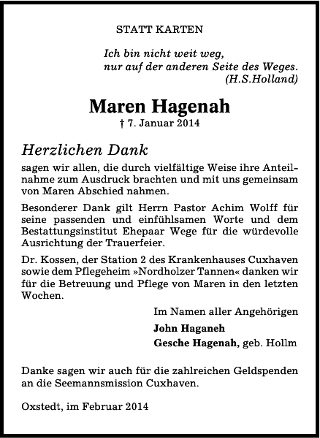 <p>STATT KARTEN</p><p>Ich bin nicht weit weg,<br />nur auf der anderen Seite des Weges.<br />(H.S.Holland)</p><p>Maren Hagenah<br />† 7. Januar 2014</p><p>Herzlichen Dank<br />sagen wir allen, die durch vielfältige Weise ihre Anteilnahme zum Ausdruck brachten und mit uns gemeinsam<br />von Maren Abschied nahmen.<br />Besonderer Dank gilt Herrn Pastor Achim Wolff für<br />seine passenden und einfühlsamen Worte und dem<br />Bestattungsinstitut Ehepaar Wege für die würdevolle<br />Ausrichtung der Trauerfeier.<br />Dr. Kossen, der Station 2 des Krankenhauses Cuxhaven<br />sowie dem Pflegeheim »Nordholzer Tannen« danken wir<br />für die Betreuung und Pflege von Maren in den letzten<br />Wochen.<br />Im Namen aller Angehörigen<br />John Haganeh<br />Gesche Hagenah, geb. Hollm<br />Danke sagen wir auch für die zahlreichen Geldspenden<br />an die Seemannsmission Cuxhaven.<br />Oxstedt, im Februar 2014</p>