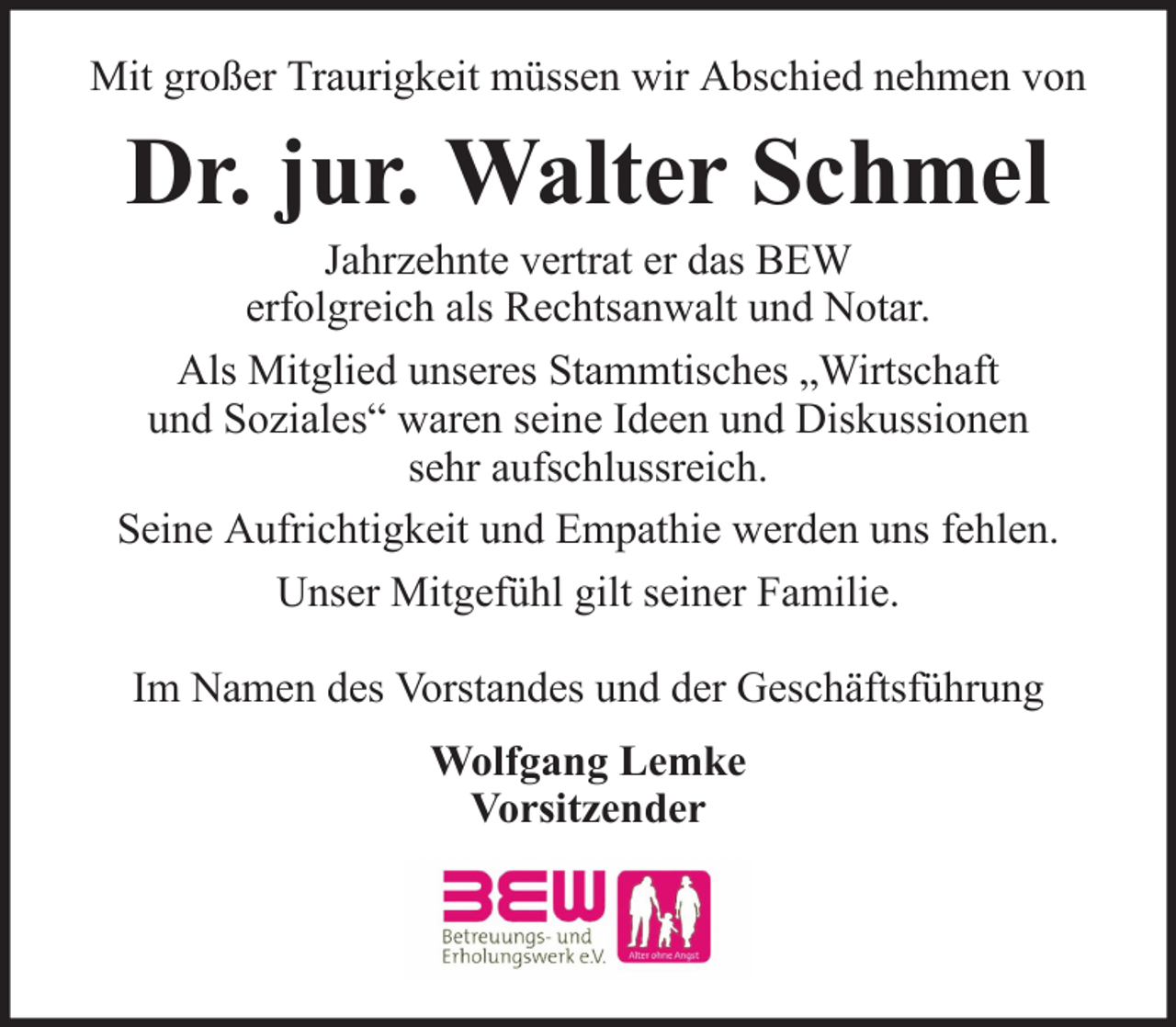 <p>Mit großer Traurigkeit müssen wir Abschied nehmen von</p><p>Dr. jur. Walter Schmel<br />Jahrzehnte vertrat er das BEW<br />erfolgreich als Rechtsanwalt und Notar.<br />Als Mitglied unseres Stammtisches „Wirtschaft<br />und Soziales“ waren seine Ideen und Diskussionen<br />sehr aufschlussreich.<br />Seine Aufrichtigkeit und Empathie werden uns fehlen.<br />Unser Mitgefühl gilt seiner Familie.<br />Im Namen des Vorstandes und der Geschäftsführung<br />Wolfgang Lemke<br />Vorsitzender</p>