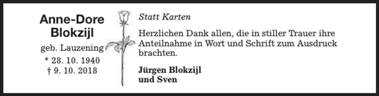 <p>Anne-Dore<br />Blokzijl<br />geb. Lauzening<br />* 28. 10. 1940<br />† 9. 10. 2018</p><p>Statt Karten<br />Herzlichen Dank allen, die in stiller Trauer ihre<br />Anteilnahme in Wort und Schrift zum Ausdruck<br />brachten.<br />Jürgen Blokzijl<br />und Sven</p>
