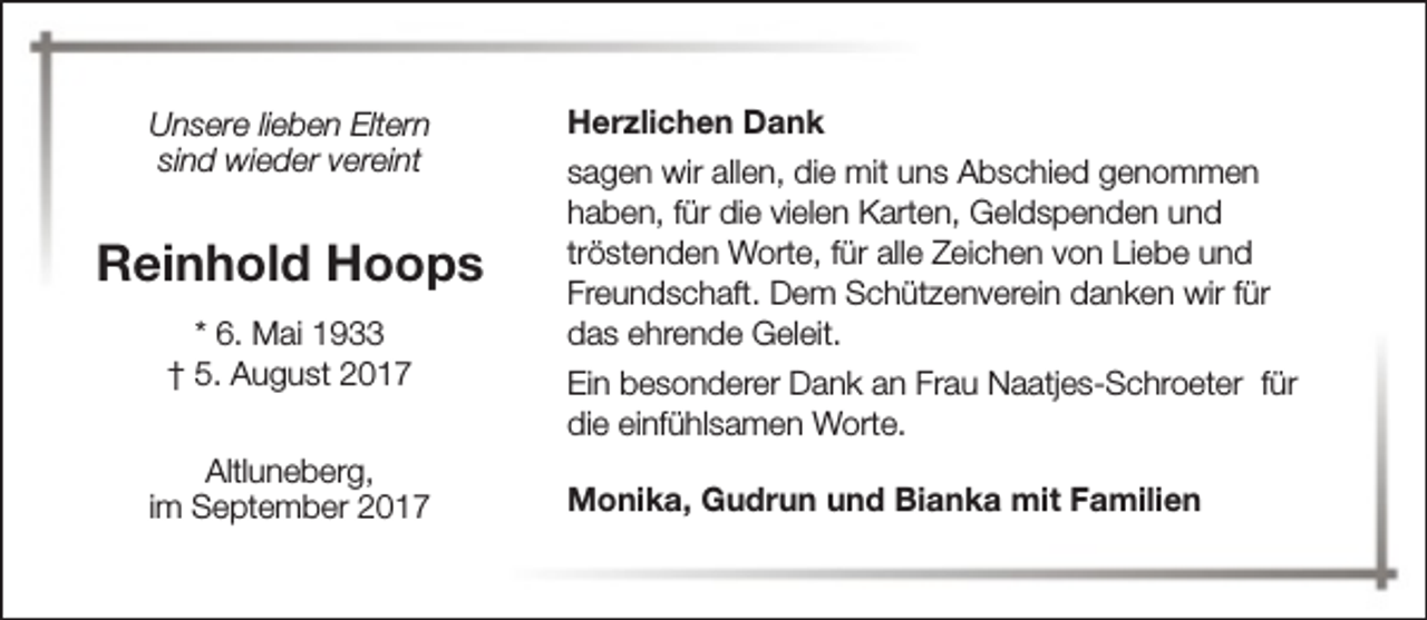 <p>Unsere lieben Eltern<br />sind wieder vereint</p><p>Reinhold Hoops<br />* 6. Mai 1933<br />† 5. August 2017<br />Altluneberg,<br />im September 2017</p><p>Herzlichen Dank<br />sagen wir allen, die mit uns Abschied genommen<br />haben, für die vielen Karten, Geldspenden und<br />tröstenden Worte, für alle Zeichen von Liebe und<br />Freundschaft. Dem Schützenverein danken wir für<br />das ehrende Geleit.<br />Ein besonderer Dank an Frau Naatjes-Schroeter für<br />die einfühlsamen Worte.<br />Monika, Gudrun und Bianka mit Familien</p>